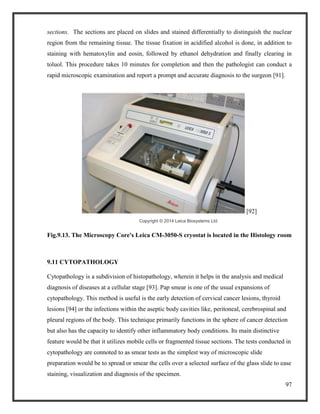 97
sections. The sections are placed on slides and stained differentially to distinguish the nuclear
region from the remaining tissue. The tissue fixation in acidified alcohol is done, in addition to
staining with hematoxylin and eosin, followed by ethanol dehydration and finally clearing in
toluol. This procedure takes 10 minutes for completion and then the pathologist can conduct a
rapid microscopic examination and report a prompt and accurate diagnosis to the surgeon [91].
[92]
Copyright © 2014 Leica Biosystems Ltd.
Fig.9.13. The Microscopy Core's Leica CM-3050-S cryostat is located in the Histology room
9.11 CYTOPATHOLOGY
Cytopathology is a subdivision of histopathology, wherein it helps in the analysis and medical
diagnosis of diseases at a cellular stage [93]. Pap smear is one of the usual expansions of
cytopathology. This method is useful is the early detection of cervical cancer lesions, thyroid
lesions [94] or the infections within the aseptic body cavities like, peritoneal, cerebrospinal and
pleural regions of the body. This technique primarily functions in the sphere of cancer detection
but also has the capacity to identify other inflammatory body conditions. Its main distinctive
feature would be that it utilizes mobile cells or fragmented tissue sections. The tests conducted in
cytopathology are connoted to as smear tests as the simplest way of microscopic slide
preparation would be to spread or smear the cells over a selected surface of the glass slide to ease
staining, visualization and diagnosis of the specimen.
 