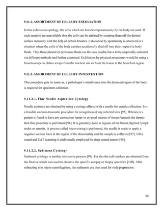 98
9.11.1. ASSORTMENT OF CELLS BY EXFOLIATION
In this exfoliation cytology, the cells which are lost extemporaneously by the body are used. If
such samples are unavailable then the cells can be attained by scraping them off the dermal
surface manually with the help of certain brushes. Exfoliation by spontaneity is observed in a
situation where the cells of the body cavities accidentally shed off into their respective body
fluids. Then these pleural or peritoneal fluids (as the case maybe) have to be aseptically collected
via different methods and further examined. Exfoliation by physical procedures would be using a
bronchoscope to obtain scraps from the tracheal site or from the lesion in the bronchial region.
9.11.2. ASSORTMENT OF CELLS BY INTERVENTION
This procedure gets its name as, a pathologist’s interference into the diseased region of the body
is required for specimen collection.
9.11.2.1. Fine Needle Aspiration Cytology
Needle aspirates are obtained by using a syringe affixed with a needle for sample collection. It is
a feasible and non-traumatic procedure for recognition of any infected sites [95]. Whenever a
patient is found to have any anomalous lumps or atypical masses of tissues beneath the dermis
then this procedure is performed [96]. It is generally done in regions of the breast, thyroid, lymph
nodes or armpits. A process called micro-coring is performed, the needle is made to apply a
negative suction force at the region of the abnormality and the sample is collected [97]. Ultra
sound and CAT scanning is additionally employed for deep seated tumors [98].
9.11.2.2. Sediment Cytology
Sediment cytology is another alternative process [99]. For this the cell residues are obtained from
the fixative which was used to preserve the specific autopsy or biopsy specimen [100]. After
subjecting it to micro-centrifugation, the sediments are then used for slide preparation.
 