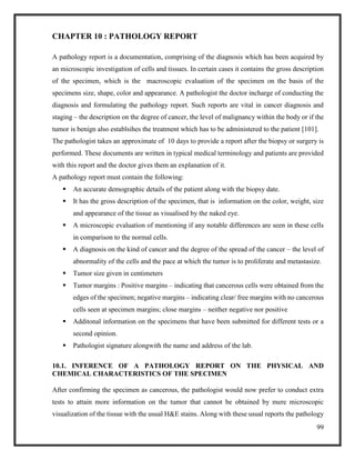 99
CHAPTER 10 : PATHOLOGY REPORT
A pathology report is a documentation, comprising of the diagnosis which has been acquired by
an microscopic investigation of cells and tissues. In certain cases it contains the gross description
of the specimen, which is the macroscopic evaluation of the specimen on the basis of the
specimens size, shape, color and appearance. A pathologist the doctor incharge of conducting the
diagnosis and formulating the pathology report. Such reports are vital in cancer diagnosis and
staging – the description on the degree of cancer, the level of malignancy within the body or if the
tumor is benign also establsihes the treatment which has to be administered to the patient [101].
The pathologist takes an approximate of 10 days to provide a report after the biopsy or surgery is
performed. These documents are written in typical medical terminology and patients are provided
with this report and the doctor gives them an explanation of it.
A pathology report must contain the following:
 An accurate demographic details of the patient along with the biopsy date.
 It has the gross description of the specimen, that is information on the color, weight, size
and appearance of the tissue as visualised by the naked eye.
 A microscopic evaluation of mentioning if any notable differences are seen in these cells
in comparison to the normal cells.
 A diagnosis on the kind of cancer and the degree of the spread of the cancer – the level of
abnormality of the cells and the pace at which the tumor is to proliferate and metastasize.
 Tumor size given in centimeters
 Tumor margins : Positive margins – indicating that cancerous cells were obtained from the
edges of the specimen; negative margins – indicating clear/ free margins with no cancerous
cells seen at specimen margins; close margins – neither negative nor positive
 Additonal information on the specimens that have been submitted for different tests or a
second opinion.
 Pathologist signature alongwith the name and address of the lab.
10.1. INFERENCE OF A PATHOLOGY REPORT ON THE PHYSICAL AND
CHEMICAL CHARACTERISTICS OF THE SPECIMEN
After confirming the specimen as cancerous, the pathologist would now prefer to conduct extra
tests to attain more information on the tumor that cannot be obtained by mere microscopic
visualization of the tissue with the usual H&E stains. Along with these usual reports the pathology
 