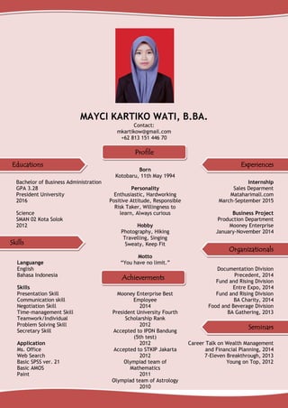 MAYCI KARTIKO WATI, B.BA.
Contact:
mkartikow@gmail.com
+62 813 151 446 70
Bachelor of Business Administration
GPA 3.28
President University
2016
Science
SMAN 02 Kota Solok
2012
Languange
English
Bahasa Indonesia
Skills
Presentation Skill
Communication skill
Negotiation Skill
Time-management Skill
Teamwork/Individual
Problem Solving Skill
Secretary Skill
Application
Ms. Office
Web Search
Basic SPSS ver. 21
Basic AMOS
Paint
Born
Kotobaru, 11th May 1994
Personality
Enthusiastic, Hardworking
Positive Attitude, Responsible
Risk Taker, Willingness to
learn, Always curious
Hobby
Photography, Hiking
Travelling, Singing
Sweaty, Keep Fit
Motto
“You have no limit.”
Mooney Enterprise Best
Employee
2014
President University Fourth
Scholarship Rank
2012
Accepted to IPDN Bandung
(5th test)
2012
Accepted to STKIP Jakarta
2012
Olympiad team of
Mathematics
2011
Olympiad team of Astrology
2010
Internship
Sales Deparment
Mataharimall.com
March-September 2015
Business Project
Production Department
Mooney Enterprise
January-November 2014
Documentation Division
Precedent, 2014
Fund and Rising Division
Entre Expo, 2014
Fund and Rising Division
BA Charity, 2014
Food and Beverage Division
BA Gathering, 2013
Career Talk on Wealth Management
and Financial Planning, 2014
7-Eleven Breakthrough, 2013
Young on Top, 2012
Educations Experiences
Skills
Seminars
Profile
Achieverments
Organizationals
 