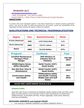 SHAHID ALI
shahidakaash@yahoo.com
+966 534106184, +92-3047111608
Chak#108/15, L Mian Channu Distt Khanewal Punjab Pakistan.
OBJECTIVES:
To achieve entry level managerial position in the field of Engineering in reputed, growing organization
where I can prove & utilize my skills and potential for the growth, repute and sustainability of the
organization through working with dignity, honesty and integrity.
QUALIFICATIONS AND TECHNICAL TRAININGALIFICATION
Program Institute Year
Certified Maintenance
Manager/Plant
Manger
NPO Ministry of
Industry Govt of
Pakistan.
Feb-Apr
2012
3500B Engine Series
(EPG) Caterpillar
Zahid Tractor (CAT)
Saudi Arabia
2009
Gen Set Over View &
Maintenance
Zahid Tractor (CAT)
Saudi Arabia
2012
Construction Safety
and Health
OSHAcademy safety
and Health Training
Middle east and Gulf
States
Nov
2015
SAUDI BIN LADIN GROUP (S.B.G) K.S.A
Company Profile:
Saudi Bin Ladin Group is Contractor for Buildings, Roads, Railway tracks and other many
types of constructions in K.S.A and Gulf. S.B.G is also manufacturer of constructions
related Products, as like Block and tiles, Precast, Aggregate, wood works, Batching
Concrete and Asphalts.
BATCHING CONCRETE and Asphalt PALNT:
 I am working in HARRIER CONCRETE and SIMEM CONCRETE PALNT in
Degree Year Board/University Marks
B-Tech (Electrical) 2008 U.O.F Faisal Abad 3.15
(D.A.E (Electrical) 2003 P.B.T.E. Lahore 66%
Matric 2000 B.I.S.E Multan 67%
 