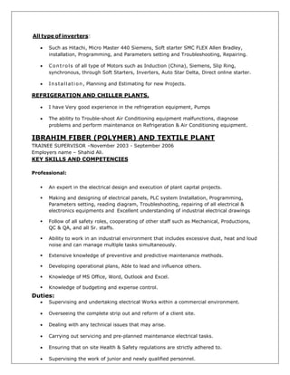 All type of inverters:
 Such as Hitachi, Micro Master 440 Siemens, Soft starter SMC FLEX Allen Bradley,
installation, Programming, and Parameters setting and Troubleshooting, Repairing.
 Controls of all type of Motors such as Induction (China), Siemens, Slip Ring,
synchronous, through Soft Starters, Inverters, Auto Star Delta, Direct online starter.
 Installation, Planning and Estimating for new Projects.
REFRIGERATION AND CHILLER PLANTS.
 I have Very good experience in the refrigeration equipment, Pumps
 The ability to Trouble-shoot Air Conditioning equipment malfunctions, diagnose
problems and perform maintenance on Refrigeration & Air Conditioning equipment.
IBRAHIM FIBER (POLYMER) AND TEXTILE PLANT
TRAINEE SUPERVISOR –November 2003 - September 2006
Employers name – Shahid Ali.
KEY SKILLS AND COMPETENCIES
Professional:
 An expert in the electrical design and execution of plant capital projects.
 Making and designing of electrical panels, PLC system Installation, Programming,
Parameters setting, reading diagram, Troubleshooting, repairing of all electrical &
electronics equipments and Excellent understanding of industrial electrical drawings
 Follow of all safety roles, cooperating of other staff such as Mechanical, Productions,
QC & QA, and all Sr. staffs.
 Ability to work in an industrial environment that includes excessive dust, heat and loud
noise and can manage multiple tasks simultaneously.
 Extensive knowledge of preventive and predictive maintenance methods.
 Developing operational plans, Able to lead and influence others.
 Knowledge of MS Office, Word, Outlook and Excel.
 Knowledge of budgeting and expense control.
Duties:
 Supervising and undertaking electrical Works within a commercial environment.
 Overseeing the complete strip out and reform of a client site.
 Dealing with any technical issues that may arise.
 Carrying out servicing and pre-planned maintenance electrical tasks.
 Ensuring that on site Health & Safety regulations are strictly adhered to.
 Supervising the work of junior and newly qualified personnel.
 