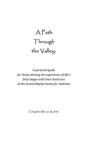 A Path
Through
the Valley:
A personal guide
for those sharing the experience of life’s
final stages with their loved one
at the Grand Rapids Home for Veterans
Chaplain Bruce Kalish
 