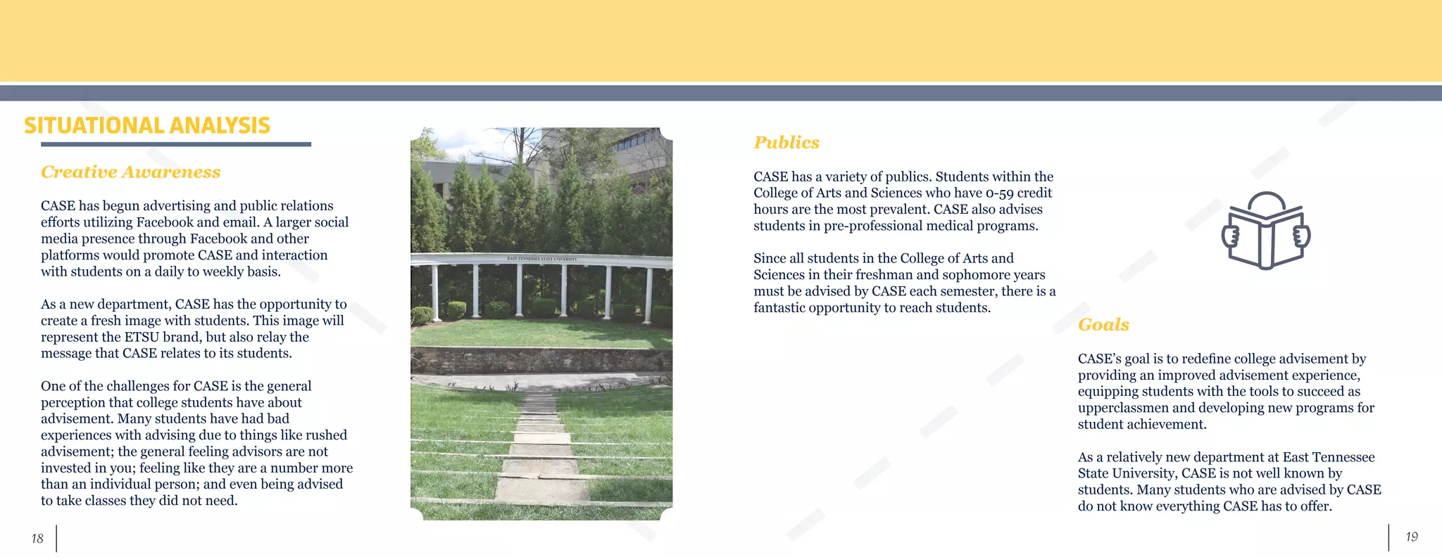 19	 18
SITUATIONAL ANALYSIS
Creative Awareness
CASE has begun advertising and public relations
efforts utilizing Facebook and email. A larger social
media presence through Facebook and other
platforms would promote CASE and interaction
with students on a daily to weekly basis.
As a new department, CASE has the opportunity to
create a fresh image with students. This image will
represent the ETSU brand, but also relay the
message that CASE relates to its students.
One of the challenges for CASE is the general
perception that college students have about
advisement. Many students have had bad
experiences with advising due to things like rushed
advisement; the general feeling advisors are not
invested in you; feeling like they are a number more
than an individual person; and even being advised
to take classes they did not need.
Publics
CASE has a variety of publics. Students within the
College of Arts and Sciences who have 0-59 credit
hours are the most prevalent. CASE also advises
students in pre-professional medical programs.
Since all students in the College of Arts and
Sciences in their freshman and sophomore years
must be advised by CASE each semester, there is a
fantastic opportunity to reach students.
Goals
CASE’s goal is to redefine college advisement by
providing an improved advisement experience,
equipping students with the tools to succeed as
upperclassmen and developing new programs for
student achievement.
As a relatively new department at East Tennessee
State University, CASE is not well known by
students. Many students who are advised by CASE
do not know everything CASE has to offer.
 