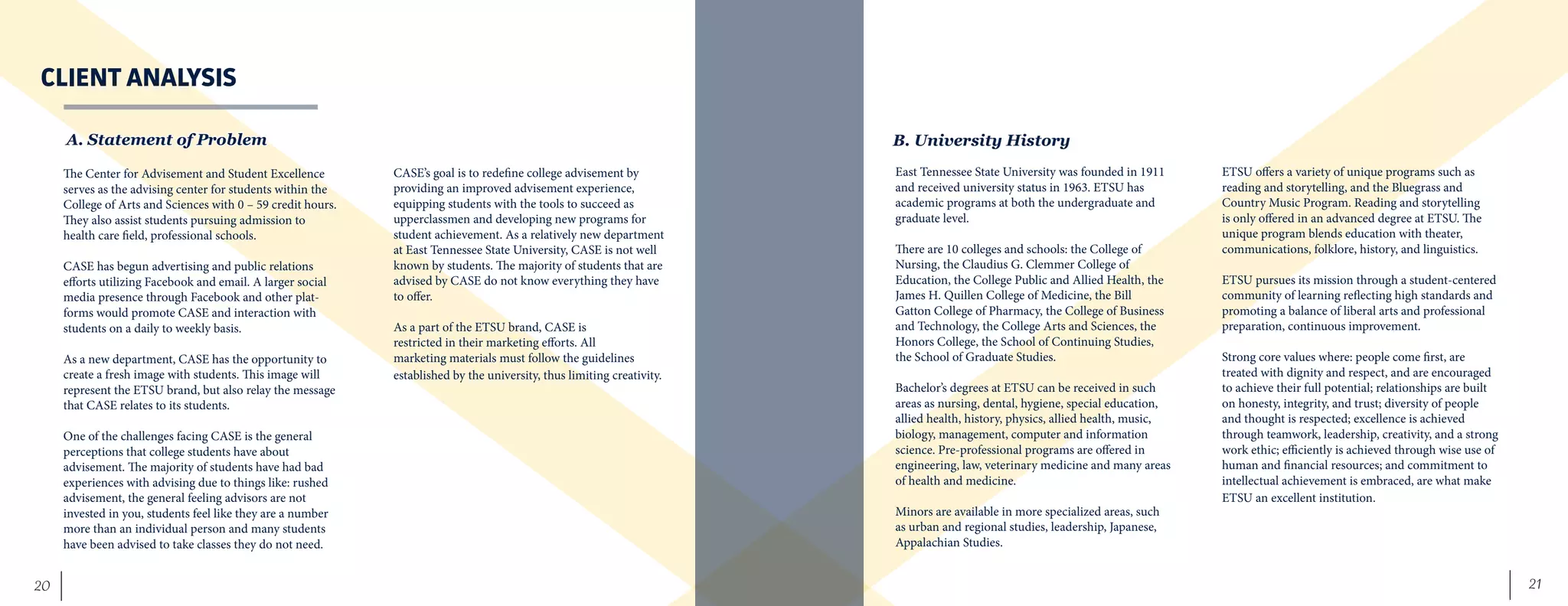 21	 20
CLIENT ANALYSIS
The Center for Advisement and Student Excellence
serves as the advising center for students within the
College of Arts and Sciences with 0 – 59 credit hours.
They also assist students pursuing admission to
health care field, professional schools.
CASE has begun advertising and public relations
efforts utilizing Facebook and email. A larger social
media presence through Facebook and other plat-
forms would promote CASE and interaction with
students on a daily to weekly basis.
As a new department, CASE has the opportunity to
create a fresh image with students. This image will
represent the ETSU brand, but also relay the message
that CASE relates to its students.
One of the challenges facing CASE is the general
perceptions that college students have about
advisement. The majority of students have had bad
experiences with advising due to things like: rushed
advisement, the general feeling advisors are not
invested in you, students feel like they are a number
more than an individual person and many students
have been advised to take classes they do not need.
CASE’s goal is to redefine college advisement by
providing an improved advisement experience,
equipping students with the tools to succeed as
upperclassmen and developing new programs for
student achievement. As a relatively new department
at East Tennessee State University, CASE is not well
known by students. The majority of students that are
advised by CASE do not know everything they have
to offer.
As a part of the ETSU brand, CASE is
restricted in their marketing efforts. All
marketing materials must follow the guidelines
established by the university, thus limiting creativity.
A. Statement of Problem
East Tennessee State University was founded in 1911
and received university status in 1963. ETSU has
academic programs at both the undergraduate and
graduate level.
There are 10 colleges and schools: the College of
Nursing, the Claudius G. Clemmer College of
Education, the College Public and Allied Health, the
James H. Quillen College of Medicine, the Bill
Gatton College of Pharmacy, the College of Business
and Technology, the College Arts and Sciences, the
Honors College, the School of Continuing Studies,
the School of Graduate Studies.
Bachelor’s degrees at ETSU can be received in such
areas as nursing, dental, hygiene, special education,
allied health, history, physics, allied health, music,
biology, management, computer and information
science. Pre-professional programs are offered in
engineering, law, veterinary medicine and many areas
of health and medicine.
Minors are available in more specialized areas, such
as urban and regional studies, leadership, Japanese,
Appalachian Studies.
ETSU offers a variety of unique programs such as
reading and storytelling, and the Bluegrass and
Country Music Program. Reading and storytelling
is only offered in an advanced degree at ETSU. The
unique program blends education with theater,
communications, folklore, history, and linguistics.
ETSU pursues its mission through a student-centered
community of learning reflecting high standards and
promoting a balance of liberal arts and professional
preparation, continuous improvement.
Strong core values where: people come first, are
treated with dignity and respect, and are encouraged
to achieve their full potential; relationships are built
on honesty, integrity, and trust; diversity of people
and thought is respected; excellence is achieved
through teamwork, leadership, creativity, and a strong
work ethic; efficiently is achieved through wise use of
human and financial resources; and commitment to
intellectual achievement is embraced, are what make
ETSU an excellent institution.
B. University History
 