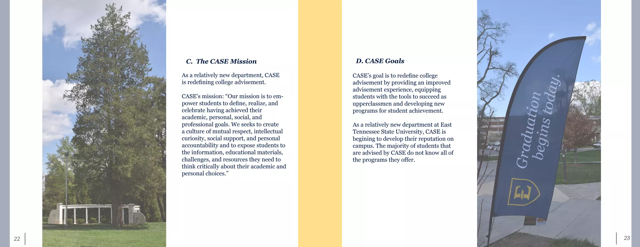 23	 22
C. The CASE Mission
As a relatively new department, CASE
is redefining college advisement.
CASE's mission: “Our mission is to em-
power students to define, realize, and
celebrate having achieved their
academic, personal, social, and
professional goals. We seeks to create
a culture of mutual respect, intellectual
curiosity, social support, and personal
accountability and to expose students to
the information, educational materials,
challenges, and resources they need to
think critically about their academic and
personal choices.”
D. CASE Goals
CASE’s goal is to redefine college
advisement by providing an improved
advisement experience, equipping
students with the tools to succeed as
upperclassmen and developing new
programs for student achievement.
As a relatively new department at East
Tennessee State University, CASE is
begining to develop their reputation on
campus. The majority of students that
are advised by CASE do not know all of
the programs they offer.
 