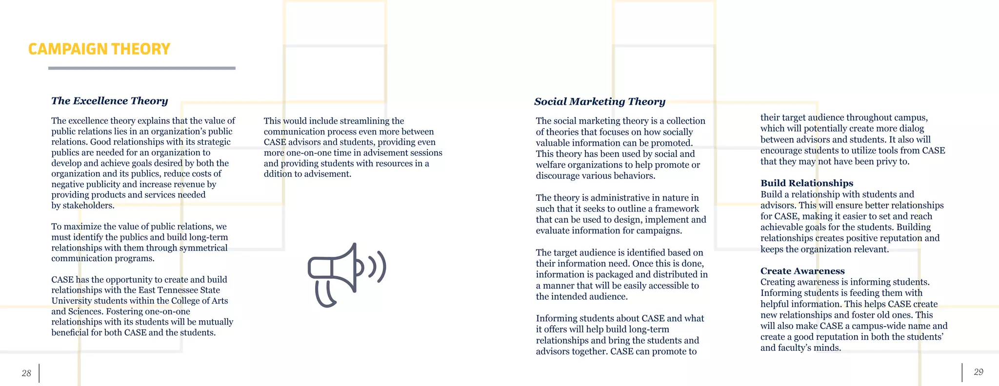 29	 28
CAMPAIGN THEORY
The excellence theory explains that the value of
public relations lies in an organization’s public
relations. Good relationships with its strategic
publics are needed for an organization to
develop and achieve goals desired by both the
organization and its publics, reduce costs of
negative publicity and increase revenue by
providing products and services needed
by stakeholders.
To maximize the value of public relations, we
must identify the publics and build long-term
relationships with them through symmetrical
communication programs.
CASE has the opportunity to create and build
relationships with the East Tennessee State
University students within the College of Arts
and Sciences. Fostering one-on-one
relationships with its students will be mutually
beneficial for both CASE and the students.
The Excellence Theory
This would include streamlining the
communication process even more between
CASE advisors and students, providing even
more one-on-one time in advisement sessions
and providing students with resources in a
ddition to advisement.
Social Marketing Theory
The social marketing theory is a collection
of theories that focuses on how socially
valuable information can be promoted.
This theory has been used by social and
welfare organizations to help promote or
discourage various behaviors.
The theory is administrative in nature in
such that it seeks to outline a framework
that can be used to design, implement and
evaluate information for campaigns.
The target audience is identified based on
their information need. Once this is done,
information is packaged and distributed in
a manner that will be easily accessible to
the intended audience.
Informing students about CASE and what
it offers will help build long-term
relationships and bring the students and
advisors together. CASE can promote to
their target audience throughout campus,
which will potentially create more dialog
between advisors and students. It also will
encourage students to utilize tools from CASE
that they may not have been privy to.
Build Relationships
Build a relationship with students and
advisors. This will ensure better relationships
for CASE, making it easier to set and reach
achievable goals for the students. Building
relationships creates positive reputation and
keeps the organization relevant.
Create Awareness
Creating awareness is informing students.
Informing students is feeding them with
helpful information. This helps CASE create
new relationships and foster old ones. This
will also make CASE a campus-wide name and
create a good reputation in both the students’
and faculty’s minds.
 