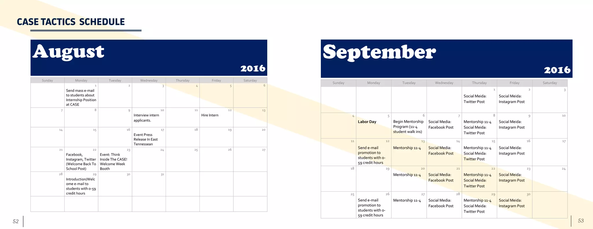 53	 52
August
2016
Sunday Monday Tuesday Wednesday Thursday Friday Saturday
1 2 3 4 5 6
Send mass e-mail
to students about
Internship Position
at CASE
7 8 9 10 11 12 13
Interview intern
applicants.
Hire Intern
14 15 16 17 18 19 20
Event Press
Release In East
Tennessean
21 22 23 24 25 26 27
Facebook,
Instagram, Twitter
(Welcome Back To
School Post)
Event: Think
Inside The CASE!
Welcome Week
Booth
28 29 30 31
Introduction/Welc
ome e-mail to
students with 0-59
credit hours
CASE TACTICS SCHEDULE
September
2016
Sunday Monday Tuesday Wednesday Thursday Friday Saturday
1 2 3
Social Meida:
Twitter Post
Social Meida:
Instagram Post
4 5 6 7 8 9 10
Labor Day Begin Mentorship
Program (11-4
student walk ins)
Social Media:
Facebook Post
Mentorship 11-4
Social Meida:
Twitter Post
Social Meida:
Instagram Post
11 12 13 14 15 16 17
Send e-mail
promotion to
students with 0-
59 credit hours
Mentorship 11-4 Social Media:
Facebook Post
Mentorship 11-4
Social Meida:
Twitter Post
Social Meida:
Instagram Post
18 19 20 21 22 23 24
Mentorship 11-4 Social Media:
Facebook Post
Mentorship 11-4
Social Meida:
Twitter Post
Social Meida:
Instagram Post
25 26 27 28 29 30
Send e-mail
promotion to
students with 0-
59 credit hours
Mentorship 11-4 Social Media:
Facebook Post
Mentorship 11-4
Social Meida:
Twitter Post
Social Meida:
Instagram Post
 