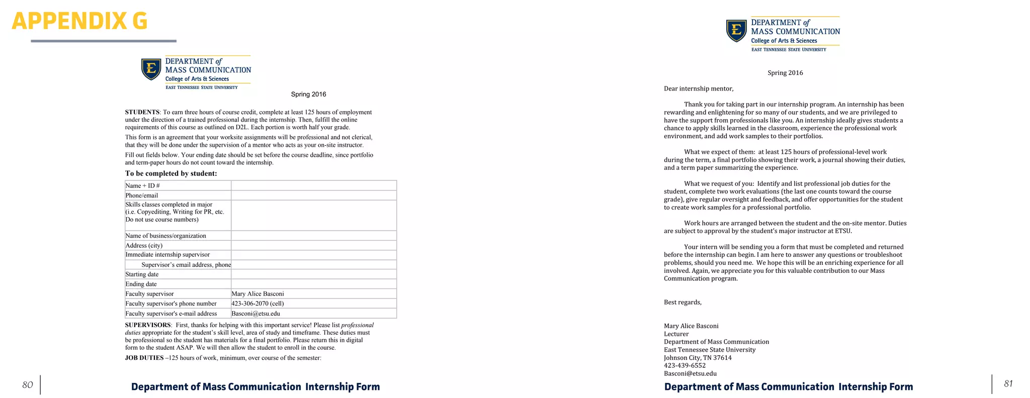 81	 80
Spring 2016
STUDENTS: To earn three hours of course credit, complete at least 125 hours of employment
under the direction of a trained professional during the internship. Then, fulfill the online
requirements of this course as outlined on D2L. Each portion is worth half your grade.
This form is an agreement that your worksite assignments will be professional and not clerical,
that they will be done under the supervision of a mentor who acts as your on-site instructor.
Fill out fields below. Your ending date should be set before the course deadline, since portfolio
and term-paper hours do not count toward the internship.
To be completed by student:
Name + ID #
Phone/email
Skills classes completed in major
(i.e. Copyediting, Writing for PR, etc.
Do not use course numbers)
Name of business/organization
Address (city)
Immediate internship supervisor
Supervisor’s email address, phone
Starting date
Ending date
Faculty supervisor Mary Alice Basconi
Faculty supervisor's phone number 423-306-2070 (cell)
Faculty supervisor's e-mail address Basconi@etsu.edu
SUPERVISORS: First, thanks for helping with this important service! Please list professional
duties appropriate for the student’s skill level, area of study and timeframe. These duties must
be professional so the student has materials for a final portfolio. Please return this in digital
form to the student ASAP. We will then allow the student to enroll in the course.
JOB DUTIES –125 hours of work, minimum, over course of the semester:
	
	
	
Spring	2016	
	
Dear	internship	mentor,	
	
	 Thank	you	for	taking	part	in	our	internship	program.	An	internship	has	been	
rewarding	and	enlightening	for	so	many	of	our	students,	and	we	are	privileged	to	
have	the	support	from	professionals	like	you.	An	internship	ideally	gives	students	a	
chance	to	apply	skills	learned	in	the	classroom,	experience	the	professional	work	
environment,	and	add	work	samples	to	their	portfolios.	
	
	 What	we	expect	of	them:		at	least	125	hours	of	professional-level	work	
during	the	term,	a	final	portfolio	showing	their	work,	a	journal	showing	their	duties,	
and	a	term	paper	summarizing	the	experience.	
	
	 What	we	request	of	you:		Identify	and	list	professional	job	duties	for	the	
student,	complete	two	work	evaluations	(the	last	one	counts	toward	the	course	
grade),	give	regular	oversight	and	feedback,	and	offer	opportunities	for	the	student	
to	create	work	samples	for	a	professional	portfolio.	
	
	 Work	hours	are	arranged	between	the	student	and	the	on-site	mentor.	Duties	
are	subject	to	approval	by	the	student’s	major	instructor	at	ETSU.		
	 	
Your	intern	will	be	sending	you	a	form	that	must	be	completed	and	returned	
before	the	internship	can	begin.	I	am	here	to	answer	any	questions	or	troubleshoot	
problems,	should	you	need	me.		We	hope	this	will	be	an	enriching	experience	for	all	
involved.	Again,	we	appreciate	you	for	this	valuable	contribution	to	our	Mass	
Communication	program.	
	
	
Best	regards,	
	
	
Mary	Alice	Basconi	
Lecturer	
Department	of	Mass	Communication	
East	Tennessee	State	University	
Johnson	City,	TN	37614	
423-439-6552	
Basconi@etsu.edu	
APPENDIX G
Department of Mass Communication Internship Form Department of Mass Communication Internship Form
 
