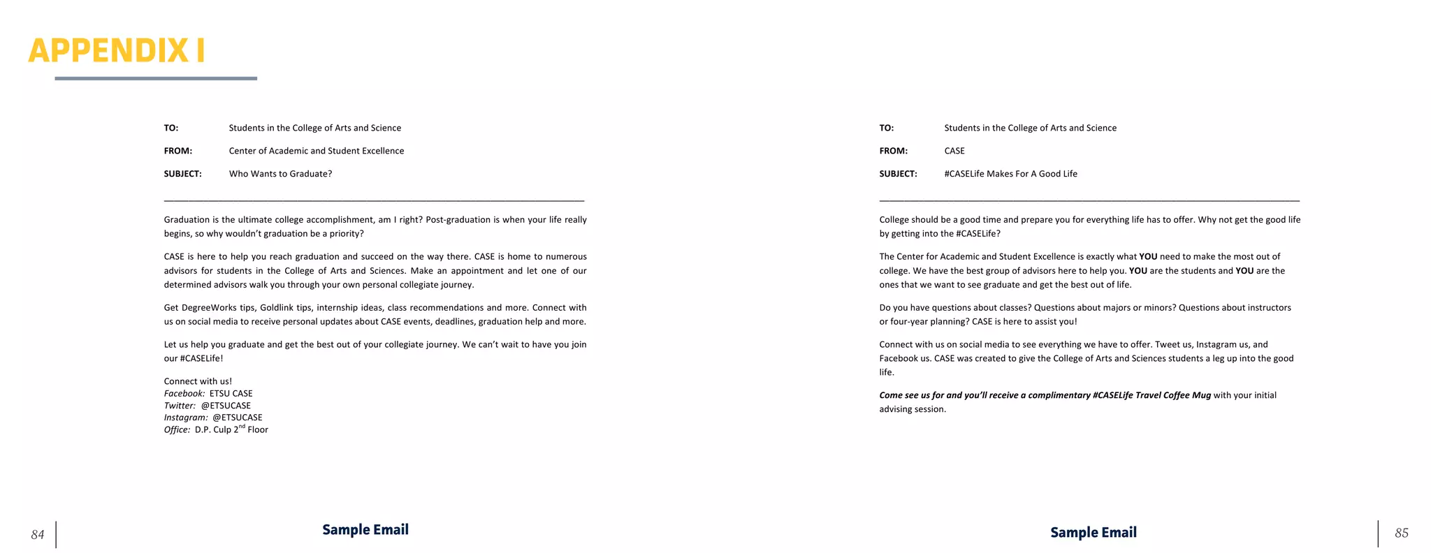 85	 84
APPENDIX I
Sample Email Sample Email
TO:	 	 Students	in	the	College	of	Arts	and	Science	
FROM:	 	 Center	of	Academic	and	Student	Excellence	
SUBJECT:	 Who	Wants	to	Graduate?		
_____________________________________________________________________________________	
Graduation	is	the	ultimate	college	accomplishment,	am	I	right?	Post-graduation	is	when	your	life	really	
begins,	so	why	wouldn’t	graduation	be	a	priority?	
CASE	is	here	to	help	you	reach	graduation	and	succeed	on	the	way	there.	CASE	is	home	to	numerous	
advisors	 for	 students	 in	 the	 College	 of	 Arts	 and	 Sciences.	 Make	 an	 appointment	 and	 let	 one	 of	 our	
determined	advisors	walk	you	through	your	own	personal	collegiate	journey.		
Get	DegreeWorks	tips,	Goldlink	tips,	internship	ideas,	class	recommendations	and	more.	Connect	with	
us	on	social	media	to	receive	personal	updates	about	CASE	events,	deadlines,	graduation	help	and	more.	
Let	us	help	you	graduate	and	get	the	best	out	of	your	collegiate	journey.	We	can’t	wait	to	have	you	join	
our	#CASELife!	
Connect	with	us!	
Facebook:		ETSU	CASE	
Twitter:			@ETSUCASE	
Instagram:		@ETSUCASE	
Office:		D.P.	Culp	2nd
	Floor	
	
	
	
TO:	 	 Students	in	the	College	of	Arts	and	Science	
FROM:	 	 CASE	
SUBJECT:	 #CASELife	Makes	For	A	Good	Life	
_____________________________________________________________________________________	
College	should	be	a	good	time	and	prepare	you	for	everything	life	has	to	offer.	Why	not	get	the	good	life	
by	getting	into	the	#CASELife?		
The	Center	for	Academic	and	Student	Excellence	is	exactly	what	YOU	need	to	make	the	most	out	of	
college.	We	have	the	best	group	of	advisors	here	to	help	you.	YOU	are	the	students	and	YOU	are	the	
ones	that	we	want	to	see	graduate	and	get	the	best	out	of	life.	
Do	you	have	questions	about	classes?	Questions	about	majors	or	minors?	Questions	about	instructors	
or	four-year	planning?	CASE	is	here	to	assist	you!	
Connect	with	us	on	social	media	to	see	everything	we	have	to	offer.	Tweet	us,	Instagram	us,	and	
Facebook	us.	CASE	was	created	to	give	the	College	of	Arts	and	Sciences	students	a	leg	up	into	the	good	
life.	
Come	see	us	for	and	you’ll	receive	a	complimentary	#CASELife	Travel	Coffee	Mug	with	your	initial	
advising	session.	
	
	
	
 