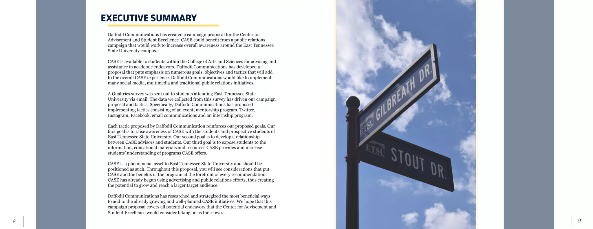 9	 8
EXECUTIVE SUMMARY
Daffodil Communications has created a campaign proposal for the Center for
Advisement and Student Excellence. CASE could benefit from a public relations
campaign that would work to increase overall awareness around the East Tennessee
State University campus.
CASE is available to students within the College of Arts and Sciences for advising and
assistance in academic endeavors. Daffodil Communications has developed a
proposal that puts emphasis on numerous goals, objectives and tactics that will add
to the overall CASE experience. Daffodil Communications would like to implement
many social media, multimedia and traditional public relations initiatives.
A Qualtrics survey was sent out to students attending East Tennessee State
University via email. The data we collected from this survey has driven our campaign
proposal and tactics. Specifically, Daffodil Communications has proposed
implementing tactics consisting of an event, mentorship program, Twitter,
Instagram, Facebook, email communications and an internship program.
Each tactic proposed by Daffodil Communication reinforces our proposed goals. Our
first goal is to raise awareness of CASE with the students and prospective students of
East Tennessee State University. Our second goal is to develop a relationship
between CASE advisors and students. Our third goal is to expose students to the
information, educational materials and resources CASE provides and increase
students’ understanding of programs CASE offers.
CASE is a phenomenal asset to East Tennessee State University and should be
positioned as such. Throughout this proposal, you will see considerations that put
CASE and the benefits of the program at the forefront of every recommendation.
CASE has already begun using advertising and public relations efforts, thus creating
the potential to grow and reach a larger target audience.
Daffodil Communications has researched and strategized the most beneficial ways
to add to the already growing and well-planned CASE initiatives. We hope that this
campaign proposal covers all potential endeavors that the Center for Advisement and
Student Excellence would consider taking on as their own.
 