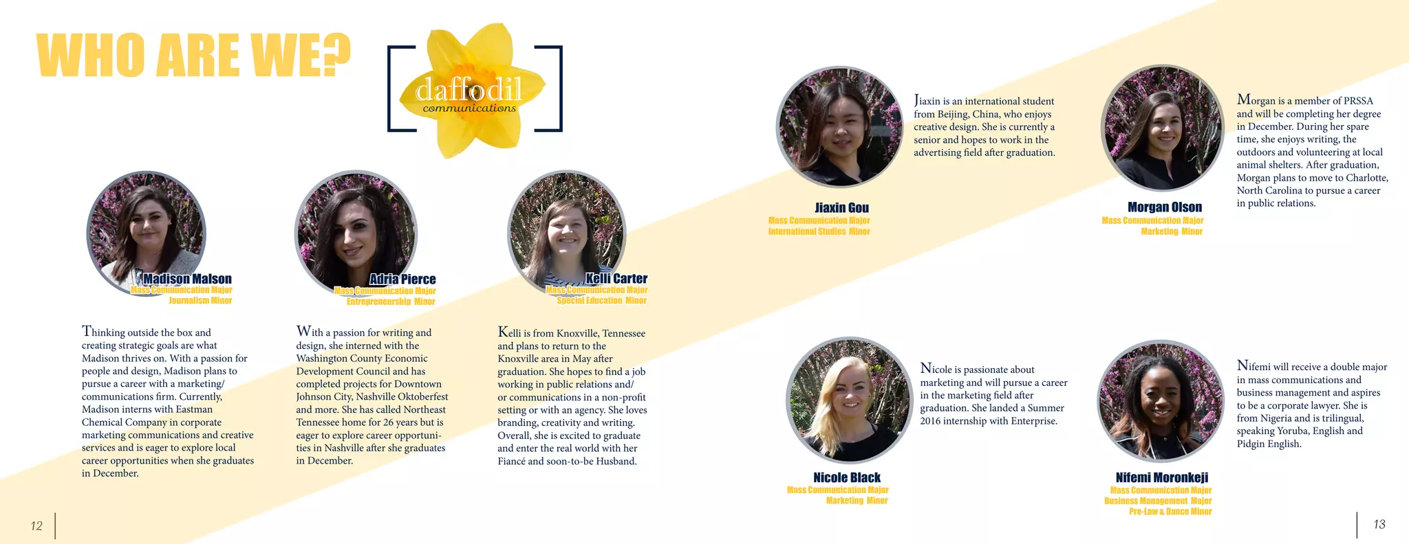 13	 12
WHO ARE WE?
Thinking outside the box and
creating strategic goals are what
Madison thrives on. With a passion for
people and design, Madison plans to
pursue a career with a marketing/
communications firm. Currently,
Madison interns with Eastman
Chemical Company in corporate
marketing communications and creative
services and is eager to explore local
career opportunities when she graduates
in December.
Kelli is from Knoxville, Tennessee
and plans to return to the
Knoxville area in May after
graduation. She hopes to find a job
working in public relations and/
or communications in a non-profit
setting or with an agency. She loves
branding, creativity and writing.
Overall, she is excited to graduate
and enter the real world with her
Fiancé and soon-to-be Husband.
Madison Malson Adria Pierce Kelli Carter
Jiaxin Gou
Nicole Black
Morgan Olson
Nifemi Moronkeji
With a passion for writing and
design, she interned with the
Washington County Economic
Development Council and has
completed projects for Downtown
Johnson City, Nashville Oktoberfest
and more. She has called Northeast
Tennessee home for 26 years but is
eager to explore career opportuni-
ties in Nashville after she graduates
in December.
Mass Communication Major
	 Journalism Minor
Mass Communication Major
Entrepreneurship Minor
Mass Communication Major
Special Education Minor
Jiaxin is an international student
from Beijing, China, who enjoys
creative design. She is currently a
senior and hopes to work in the
advertising field after graduation.
Mass Communication Major
International Studies Minor
Nicole is passionate about
marketing and will pursue a career
in the marketing field after
graduation. She landed a Summer
2016 internship with Enterprise.
Mass Communication Major
Marketing Minor
Morgan is a member of PRSSA
and will be completing her degree
in December. During her spare
time, she enjoys writing, the
outdoors and volunteering at local
animal shelters. After graduation,
Morgan plans to move to Charlotte,
North Carolina to pursue a career
in public relations.
Mass Communication Major
Marketing Minor
Mass Communication Major
Business Management Major
Pre-Law & Dance Minor
Nifemi will receive a double major
in mass communications and
business management and aspires
to be a corporate lawyer. She is
from Nigeria and is trilingual,
speaking Yoruba, English and
Pidgin English.
 