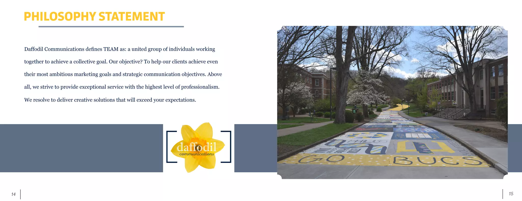 15	 14
PHILOSOPHY STATEMENT
Daffodil Communications defines TEAM as: a united group of individuals working
together to achieve a collective goal. Our objective? To help our clients achieve even
their most ambitious marketing goals and strategic communication objectives. Above
all, we strive to provide exceptional service with the highest level of professionalism.
We resolve to deliver creative solutions that will exceed your expectations.
 