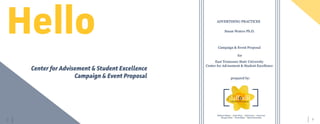 3	 2
Hello
Center for Advisement & Student Excellence
Campaign & Event Proposal
ADVERTISING PRACTICES
Susan Waters Ph.D.
Campaign & Event Proposal
East Tennessee State University
Center for Advisement & Student Excellence
for
prepared by:
Madison Malson || Adria Pierce || Kelli Carter || Jiaxin Guo
Morgan Olson || Nicole Black || Nifemi Moronkeji
 