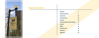 5	 4
TABLE OF CONTENTS
Thank You							7
Executive Summary 					8
Introduction						10
Planning Section					16	
Research 							28
Primary Strategic Recommendations 	 42
Schedule 							52
Budget 							58
Evaluations Plan					60
Limitations 						62
Appendices 						65
	
 