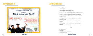 67	 66
APPENDIX A APPENDIX B
Event Flier Event Press Release
	
News	Release	
For	Immediate	Release	
	
Welcome	Week’s	Think	Inside	the	CASE	
	
JOHNSON CITY, Tenn. — East Tennessee State University invites the student body and
faculty members to “Think Inside the CASE” during the upcoming Welcome Week.
The Center for Advisement and Student Excellence will have a booth at the annual
Welcome Week event held on campus at ETSU. Welcome Week gives students the
opportunity to get acclimated to the campus and get involved in student activities while
promoting school spirit.
During Welcome Week, numerous booths are set up around campus to promote the
various colleges, organizations and clubs. There will be food, activities and plenty of
opportunities to socialize.
The CASE booth will be located at the ETSU Pedestrian Mall on August 25 from
noon - 4 p.m.
CASE will provide both prospective and current students with information regarding the
resources CASE offers. The booth will provide showcases and activities for student
engagement.
-###-
For More Information:
Morgan	Olson	
ETSU	Department	of	Mass	Communication	
423-335-1325	
OlsonM@goldmail.etsu.edu
 