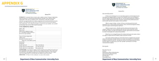 81	 80
Spring 2016
STUDENTS: To earn three hours of course credit, complete at least 125 hours of employment
under the direction of a trained professional during the internship. Then, fulfill the online
requirements of this course as outlined on D2L. Each portion is worth half your grade.
This form is an agreement that your worksite assignments will be professional and not clerical,
that they will be done under the supervision of a mentor who acts as your on-site instructor.
Fill out fields below. Your ending date should be set before the course deadline, since portfolio
and term-paper hours do not count toward the internship.
To be completed by student:
Name + ID #
Phone/email
Skills classes completed in major
(i.e. Copyediting, Writing for PR, etc.
Do not use course numbers)
Name of business/organization
Address (city)
Immediate internship supervisor
Supervisor’s email address, phone
Starting date
Ending date
Faculty supervisor Mary Alice Basconi
Faculty supervisor's phone number 423-306-2070 (cell)
Faculty supervisor's e-mail address Basconi@etsu.edu
SUPERVISORS: First, thanks for helping with this important service! Please list professional
duties appropriate for the student’s skill level, area of study and timeframe. These duties must
be professional so the student has materials for a final portfolio. Please return this in digital
form to the student ASAP. We will then allow the student to enroll in the course.
JOB DUTIES –125 hours of work, minimum, over course of the semester:
	
	
	
Spring	2016	
	
Dear	internship	mentor,	
	
	 Thank	you	for	taking	part	in	our	internship	program.	An	internship	has	been	
rewarding	and	enlightening	for	so	many	of	our	students,	and	we	are	privileged	to	
have	the	support	from	professionals	like	you.	An	internship	ideally	gives	students	a	
chance	to	apply	skills	learned	in	the	classroom,	experience	the	professional	work	
environment,	and	add	work	samples	to	their	portfolios.	
	
	 What	we	expect	of	them:		at	least	125	hours	of	professional-level	work	
during	the	term,	a	final	portfolio	showing	their	work,	a	journal	showing	their	duties,	
and	a	term	paper	summarizing	the	experience.	
	
	 What	we	request	of	you:		Identify	and	list	professional	job	duties	for	the	
student,	complete	two	work	evaluations	(the	last	one	counts	toward	the	course	
grade),	give	regular	oversight	and	feedback,	and	offer	opportunities	for	the	student	
to	create	work	samples	for	a	professional	portfolio.	
	
	 Work	hours	are	arranged	between	the	student	and	the	on-site	mentor.	Duties	
are	subject	to	approval	by	the	student’s	major	instructor	at	ETSU.		
	 	
Your	intern	will	be	sending	you	a	form	that	must	be	completed	and	returned	
before	the	internship	can	begin.	I	am	here	to	answer	any	questions	or	troubleshoot	
problems,	should	you	need	me.		We	hope	this	will	be	an	enriching	experience	for	all	
involved.	Again,	we	appreciate	you	for	this	valuable	contribution	to	our	Mass	
Communication	program.	
	
	
Best	regards,	
	
	
Mary	Alice	Basconi	
Lecturer	
Department	of	Mass	Communication	
East	Tennessee	State	University	
Johnson	City,	TN	37614	
423-439-6552	
Basconi@etsu.edu	
APPENDIX G
Department of Mass Communication Internship Form Department of Mass Communication Internship Form
 