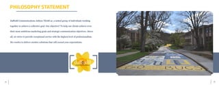 15	 14
PHILOSOPHY STATEMENT
Daffodil Communications defines TEAM as: a united group of individuals working
together to achieve a collective goal. Our objective? To help our clients achieve even
their most ambitious marketing goals and strategic communication objectives. Above
all, we strive to provide exceptional service with the highest level of professionalism.
We resolve to deliver creative solutions that will exceed your expectations.
 