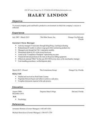 1585 20th
street, Orange City, FL 32763•386-848-4687•haleylindon@yahoo.com
Haley Lindon
Objective
To exceed company goals and build a productive environment in which the company’s success is
reflected.
Experience
July 2007 - March 2015 Wal-Mart Stores, Inc. Orange City/DeLand,
Florida
Assistant Store Manager
 Actively managed 75 associates through hiring/firing, coaching/evaluating.
 Reduced payroll weekly to achieve wage goal while maintaining productivity.
 Managed costs through the P & L statements monthly.
 Diminished shrink by 4% in the recent fiscal year.
 Acted as the “Compliance Champion” representing my store.
 Trained all relevant positions in the store on the power lifting equipment.
 Effectively planned “Blitz” for the year 2013/2014 at my store, as the merchandise manager.
 Cash handling procedures; verified deposits daily.
March 2015 - Present The Cornerstone Group Orange City, Florida
REALTOR
 Studied and received my Real Estate License.
 Negotiate between buyers and sellers to achieve a sale price.
 Complete documents required in the sale process.
Education
August 2009-
December 2010
Daytona State College DeLand, Florida
N/A
 Psychology
References
Armando Montano (Former Manager) 1-407-497-8281
Michael Henrickson (Former Manager) 1-386-837-1759
 