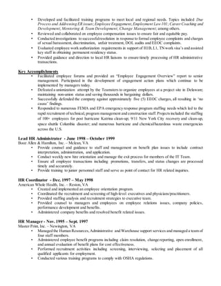 • Developed and facilitated training programs to meet local and regional needs. Topics included Due
Process and Addressing ER issues; Employee Engagement,Employment Law101; CareerCoaching and
Development; Mentoring & Team Development; Change Management; among others.
• Reviewed and collaborated on employee compensation issues to ensure fair and equitable pay.
• Conducted investigations to successfulresolution in response to formal employee complaints and charges
of sexual harassment, discrimination, unfair treatment, DOL audits and EEOC complaints.
• Evaluated employee work authorization requirements in support of H1B,L1, TNwork visa’s and assisted
key staff in obtaining permanent residency status.
• Provided guidance and direction to local HR liaisons to ensure timely processing of HR administrative
transactions.
Key Accomplishments
• Facilitated employee forums and provided an “Employee Engagement Overview” report to senior
management. Participated in the development of engagement action plans which continue to be
implemented by managers today.
• Defeated a unionization attempt by the Teamsters to organize employees at a project site in Delaware;
maintaining non-union status and saving thousands in bargaining dollars.
• Successfully defended the company against approximately five (5) EEOC charges, all resulting in ‘no
cause’ findings.
• Responded to numerous FEMA and EPA emergency response program staffing needs which led to the
rapid recruitment of technical, program management and construction staff.Projectsincluded the staffing
of 100+ employees for post hurricane Katrina clean-up; 9/11 New York City recovery and clean-up,
space shuttle Columbia disaster; and numerous hurricane and chemical/hazardous waste emergencies
across the U.S.
Lead HR Administrator - June 1998 – October 1999
Booz Allen & Hamilton, Inc. – Mclean, VA
• Provide counsel and guidance to staff and management on benefit plan issues to include contract
interpretation, administration, and application.
• Conduct weekly new hire orientation and manage the exit process for members of the IT Team.
• Ensure all employee transactions including promotions, transfers, and status changes are processed
timely and accurately.
• Provide training to junior personnel staff and serve as point of contact for HR related inquiries.
HR Coordinator - Dec. 1997 – May 1998
American Whole Health, Inc. – Reston, VA
• Created and implemented an employee orientation program.
• Coordinated the recruitment and screening of high-level executives and physicians/practitioners.
• Provided staffing analysis and recruitment strategies to executive team.
• Provided counsel to managers and employees on employee relations issues, company policies,
performance development and benefits.
• Administered company benefits and resolved benefit related issues.
HR Manager - Nov. 1995 – Sept. 1997
Master Print, Inc. – Newington, VA
• Managed the Human Resources,Administrative and Warehouse support services and managed a team of
four staff members.
• Administered employee benefit programs including claim resolution, change reporting, open enrollment,
and annual evaluation of benefit plans for cost effectiveness.
• Performed recruitment activities including screening, interviewing, selecting and placement of all
qualified applicants for employment.
• Conducted various training programs to comply with OSHA regulations.
 