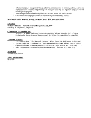 • Influenced employee engagement through effective communications on company policies, addressing
employee relation concerns, and partnering with managers to develop and implement employee reward
and recognition programs.
• Maintained performance appraisal system which included interim and annual reviews.
• Conducted all new employee orientation and maintain personnel and pay records.
Department of the Airforce, Bolling Air Force Base –Nov. 1989-June 1995
Education
Bachelor ofScience - Human Resource Management, July, 1995
University of Maryland at College Park
Certifications & Memberships
• Member – The Society for Human Resource Management (SHRM),September 1993 – Present
• Professional in Human Resource Management (PHR),SHRM,December 1998-December 2007
Volunteer Activities
• Vice President of the PTO – Normandy Elementary School, Centerville, OH (August 2016-Present)
• Teacher’s helper and PTO member - T. Clay Woods Elementary School, Bristow, VA (2013-2016)
• Committee Member, Activities Committee – New Bristow Village, Bristow, VA (2015-2016)
• Small Group Leader – Gainesville United Methodist Church, Gainesville, VA (2015-2016)
References
Available upon request.
Salary Requirements
Negotiable.
 
