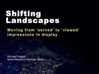 Shifting
Landscapes
Moving from ‘served’ to ‘viewed’
impressions in display
Michael Froggatt
Senior Research Manager, Criteo
 