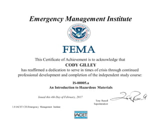 Emergency Management Institute
This Certificate of Achievement is to acknowledge that
CODY GILLEY
has reaffirmed a dedication to serve in times of crisis through continued
professional development and completion of the independent study course:
IS-00005.a
An Introduction to Hazardous Materials
Issued this 4th Day of February, 2017
Tony Russell
Superintendent
1.0 IACET CEUEmergency Management Institute
 