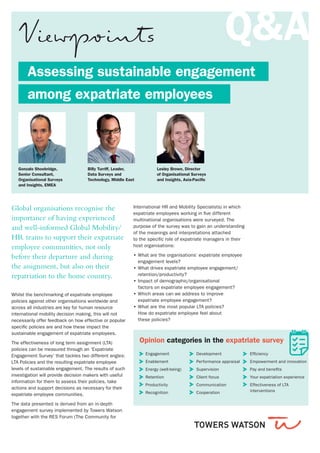 Assessing sustainable engagement
	 among expatriate employees
Global organisations recognise the
importance of having experienced
and well-informed Global Mobility/
HR teams to support their expatriate
employee communities, not only
before their departure and during
the assignment, but also on their
repatriation to the home country.
Gonzalo Shoobridge,
Senior Consultant,
Organisational Surveys
and Insights, EMEA
Billy Turriff, Leader,
Data Surveys and
Technology, Middle East
Lesley Brown, Director
of Organisational Surveys
and Insights, Asia-Pacific
Whilst the benchmarking of expatriate employee
policies against other organisations worldwide and
across all industries are key for human resource
international mobility decision making, this will not
necessarily offer feedback on how effective or popular
specific policies are and how these impact the
sustainable engagement of expatriate employees.
The effectiveness of long term assignment (LTA)
policies can be measured through an ‘Expatriate
Engagement Survey’ that tackles two different angles:
LTA Policies and the resulting expatriate employee
levels of sustainable engagement. The results of such
investigation will provide decision makers with useful
information for them to assess their policies, take
actions and support decisions as necessary for their
expatriate employee communities.
The data presented is derived from an in-depth
engagement survey implemented by Towers Watson
together with the RES Forum (The Community for
International HR and Mobility Specialists) in which
expatriate employees working in five different
multinational organisations were surveyed. The
purpose of the survey was to gain an understanding
of the meanings and interpretations attached
to the specific role of expatriate managers in their
host organisations:
•• What are the organisations’ expatriate employee
engagement levels?
•• What drives expatriate employee engagement/
retention/productivity?
•• Impact of demographic/organisational
factors on expatriate employee engagement?
•• Which areas can we address to improve
expatriate employee engagement?
•• What are the most popular LTA policies?
How do expatriate employee feel about
these policies?
Q&A
Opinion categories in the expatriate survey
Engagement
Enablement
Energy (well-being)
Retention
Productivity
Recognition
Development
Performance appraisal
Supervision
Client focus
Communication
Cooperation
Efficiency
Empowerment and innovation
Pay and benefits
Your expatriation experience
Effectiveness of LTA
	interventions
 