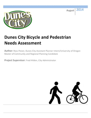  
	
  
	
  
	
  
	
  
	
  
	
  
	
  
	
  
	
  
	
  
	
  
	
  
	
  
	
  
	
  
	
  
	
  
	
  
	
   	
   	
   	
   	
   	
  
	
  
	
  
	
  
	
  
	
   	
   	
   	
   	
   	
  
	
  
Dunes	
  City	
  Bicycle	
  and	
  Pedestrian	
  
Needs	
  Assessment	
  
	
  
Author:	
  Ross	
  Peizer,	
  Dunes	
  City	
  Assistant	
  Planner	
  Intern/University	
  of	
  Oregon	
  
Master	
  of	
  Community	
  and	
  Regional	
  Planning	
  Candidate	
  	
  
	
  
Project	
  Supervisor:	
  Fred	
  Hilden,	
  City	
  Administrator	
  
	
  
August	
   	
  2014	
  
 
