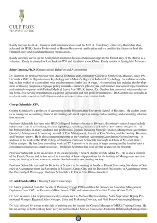 10
Randy received his B.A. (Business and Communications) and his M.B.A. from Drury University. Randy has also
achieved his SPHR (Senior Professional in Human Resources) certification and is a certified facilitator for both the
FranklinCovey and Blanchard training organizations.
Randy currently serves on the Springfield Downtown Kiwanis Board and supports the United Way of the Ozarks as a
volunteer. Randy is married to Kim Hopkins-Will and they have a son, Chase. Randy resides in Springfield, Missouri.
John Gambon, Ph.D. (Organizational Behavior and Assessments)
Dr. Gambon has been a Professor with Ozarks Technical and Community College in Springfield, Missouri, since 1991.
He holds a Ph.D. in Organizational Psychology and a Master’s Degree in Industrial Psychology. In addition to teach-
ing, he has worked as a consultant with area businesses for the last 18 years. His consulting has included the develop-
ment of training programs, employee policy manuals, conducted job analysis, performance assessment implementation
and assisted companies with Federal Medical Leave Act (FMLA) issues. Dr. Gambon has consulted with manufactur-
ing firms, food service organizations, a gaming corporation and non-profit organizations. Dr. Gambon also consults as
a subject matter expert in civil litigation and as an expert witness in criminal trials.
George Schmelzle, CPA
George Schmelzle is a professor of accounting in the Missouri State University School of Business. He teaches cours-
es in managerial accounting, financial accounting, advanced topics in managerial accounting, and accounting informa-
tion systems.
Professor Schmelzle has been with MSU College of Business for nearly 10 years. His primary research areas include
behavioral issues in accounting, financial reporting, accounting education and motives for vertical integration. He
has been published in many academic and professional journals including Strategic Finance, Management Accountant
Quarterly, Management Accounting, Journal of Cost Management, Journal of Case Studies, and Accounting, Business,
and Finance History. He is also a frequent presenter at the American Accounting Association National meeting. In
addition to his work at the MSU College of Business, Professor Schmelzle has taught in China at Missouri State’s
Dalian campus. He has done consulting work at ITT Automotive in the area of target costing and he has also been a
consultant for numerous small businesses. Professor Schmelzle has won several awards for his research.
Professor Schmelzle is the co-advisor of the award winning Theta Pi chapter of Beta Alpha Psi. He is also a member
of the Faculty Senate and he has served in a number of leadership positions for the Institute of Management Accoun-
tants, the Society of Case Research, and the North American Accounting Society.
Professor Schmelzle received his Bachelor of Science in Accounting at Southern Illinois University, his Master of Sci-
ence in Accountancy from the University of Missouri-Kansas City, and his Doctor of Philosophy in Accountancy from
the University of Mississippi. Professor Schmelzle’s C.P.A. is from Illinois (inactive).
Dr. Adel Sadek, MBA (Training Center Leadership)
Dr. Sadek graduated from the Faculty of Pharmacy (Egypt 1986) and then he obtained an Executive Management
Diploma (Cairo 2002), an Executive MBA (France 2008) and International Certified Trainer (Cairo 2010).
Dr. Adel occupied a lot of pharmaceutical positions such as Medical Representatives, Sales Supervisor, Deputy Pro-
motional Manager, Regional Sales Manager, Sales and Marketing Director, and Field Force Outsourcing Manager.
Dr. Adel directed his career to the field of training and he became the General Manager of MERL Training Centre. He
has an average of 600 working hours per year represented in Service Excellence, Customer Relationship Management,
 