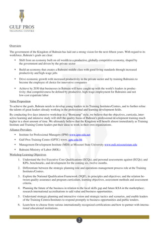 2
Overview
The government of the Kingdom of Bahrain has laid out a strong vision for the next fifteen years. With regard to its
workforce, Bahrain’s goals are clear:
·	 Shift from an economy built on oil wealth to a productive, globally competitive economy, shaped by
the government and driven by the private sector
·	 Build an economy that creates a Bahraini middle class with good living standards through increased
productivity and high-wage jobs
·	 Drive economic growth with increased productivity in the private sector and by training Bahrainis to
become the employee of choice for innovative companies
·	 Achieve by 2030 that businesses in Bahrain will have caught up with the world’s leaders in produc-
tivity; that competitiveness be defined by productive, high-wage employment for Bahrainis and not
low-cost expatriate labor
Value Proposition
To achieve the goals, Bahrain needs to develop young leaders in its Training Institutes/Centres, and to further refine
the talents of great leaders already working in the professional and learning development fields.
By conducting five days intensive workshop in a “Bootcamp” style, we believe that the objectives, curricula, inter-
active learning and intensive study will shift the quality focus of Bahrain’s professional development training much
higher in a short amount of time. We ultimately believe that the Kingdom will benefit almost immediately as Training
Institute and Training Centre leaders put their ideas to work in their own organizations.
Alliance Providers
·	 Institute for Professional Managers (IPM) www.ipm-edu.net
·	 Gulf Pros Training Centre (GPTC) www. gptc.edu.bh
·	 Management Development Institute (MDI) at Missouri State University www.mdi.missouristate.edu
·	 Bahraini Ministry of Labor (MOL)
Workshop Learning Objectives
1.	 Understand the five Executive Core Qualifications (ECQs), and personal assessments against (ECQs); and
KPIs, benchmarks, and development for the coming six, twelve months.
2.	 Differentiate between the strategic planning role and operations management process role at the Training
Institutes/Centres.
3.	 Explore the National Qualification Framework (NQF), its principles and objectives; and the relation be-
tween quality assurance and program curriculum, learning objectives, assessment methods and assessment
criteria.
4.	 Planning the future of the business in relation to the local skills gap and future KSA in the marketplace;
research international accreditations to add value and business opportunities.
5.	 Understand strategic planning and interactive vision and strategic tactics and scenarios, and enable leaders
of the Training Centres/Institutes to respond promptly to business opportunities and public tenders.
6.	 Learn how to choose from various internationally recognized certifications and how to partner with interna-
tional educational institutions.
 