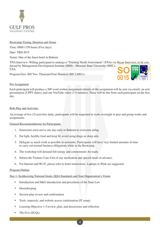 4
Bootcamp Timing, Duration and Venue
Time: 0800-1750 hours (Five days)
Date: TBD 2015
Venue: One of the finest hotel in Bahrain
TNA Interview: Willing participant to undergo a “Training Needs Assessment” (TNA) via Skype Interview, to be con-
ducted by Management Development Institute (MDI) - Missouri State University (MSU),
USA
Program Fees: BD Two Thousand Four Hundred (BD 2،400/=)
Pre-Assignment
Each participant will produce a 500 word written assignment (details of the assignment will be sent via email); an oral
presentation (5 PPT slides); and one YouTube video (3-5 minutes). These will be due from each participant on the first
day.
Role Play and Activities
An average of five (5) activities daily; participants will be requested to work overnight in peer and group works and
assignments.
General Recommendations for Participants
1.	 Instructors must arrive one day early to Bahrain to overcome jetlag.
2.	 Eat light, healthy food and keep fit; avoid using drugs as sleep aids.
3.	 Delegate as much work as possible to assistants. Participants will have very limited amounts of time
to carry out normal business obligations while in the Bootcamp.
4.	 The workshop will demand full energy and commitment--be ready.
5.	 Inform the Trainees Care Unit of any medication and special needs in advance.
6.	 For Internet and Wi-Fi, please refer to hotel instructions. Laptops or iPads are suggested.
Program Outline
Day 1: Synthesizing National Goals, QQA Standards and Your Organization’s Vision
·	 Introduction and H&S introduction and procedures of the State Law
·	 Housekeeping
·	 Session plan review and confirmation
·	 Tools, materials, and website access confirmation (IT setup)
·	 Learning Objective 1-3 review, plan, and discussions and reflection
·	 The Five (ECQs)
 