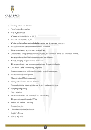 6
·	 Learning outcomes 7-9 review
·	 Guest Speaker Presentation
·	 Why NQF is needed
·	 What are the pros and cons of NQF?
·	 Who will administer the NQF?
·	 What a professional curriculum looks like; content and development processes
·	 Basic qualifications to be curriculum specialist, controller
·	 Steps on qualifying a program level and credit hours
·	 Understand the linkage between learning outcomes, the assessment criteria and assessment methods.
·	 The appropriate verbs of the learning outcomes, and objectives
·	 Activity, role play and presentations discussions
·	 The vision as journey and mission as destination in the strategic planning
·	 Case studies – SAP Transforming Companies
·	 Strategic management, guidelines for effective strategic management
·	 Pitfalls of Strategic management
·	 Characteristics of Mission statement
·	 Writing and evaluation Mission statement
·	 Communicating the Vision, Mission and Strategic business objectives
·	 Budgeting and planning
·	 Firm evaluations
·	 External and Internal firm assessment and benchmarking
·	 The competitive profile matrix (CPM)
·	 Johnson and Johnson Case study
·	 Strategic in action
·	 Overnight assignment (discussion)
·	 Outdoor role play
·	 Sum-up day three
 