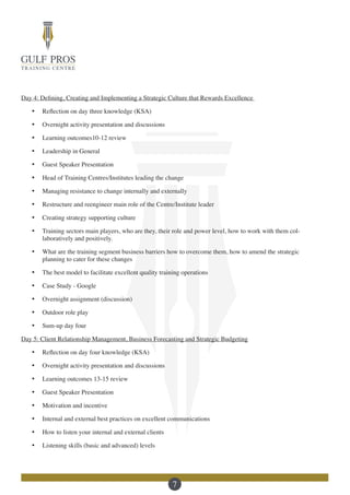 7
Day 4: Defining, Creating and Implementing a Strategic Culture that Rewards Excellence
·	 Reflection on day three knowledge (KSA)
·	 Overnight activity presentation and discussions
·	 Learning outcomes10-12 review
·	 Leadership in General
·	 Guest Speaker Presentation
·	 Head of Training Centres/Institutes leading the change
·	 Managing resistance to change internally and externally
·	 Restructure and reengineer main role of the Centre/Institute leader
·	 Creating strategy supporting culture
·	 Training sectors main players, who are they, their role and power level, how to work with them col-
laboratively and positively.
·	 What are the training segment business barriers how to overcome them, how to amend the strategic
planning to cater for these changes
·	 The best model to facilitate excellent quality training operations
·	 Case Study - Google
·	 Overnight assignment (discussion)
·	 Outdoor role play
·	 Sum-up day four
Day 5: Client Relationship Management, Business Forecasting and Strategic Budgeting
·	 Reflection on day four knowledge (KSA)
·	 Overnight activity presentation and discussions
·	 Learning outcomes 13-15 review
·	 Guest Speaker Presentation
·	 Motivation and incentive
·	 Internal and external best practices on excellent communications
·	 How to listen your internal and external clients
·	 Listening skills (basic and advanced) levels
 