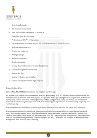 8
·	 Activity and role play
·	 Key Account management
·	 Your Key Account list and how to increase it
·	 Qualifying your Key Accounts
·	 Performance and KPI’s best practices
·	 The performance assessment process and overall observation of results achieved
·	 Role play and team activity
·	 Costing and breakeven
·	 Profit percentage
·	 Business forecasting
·	 Results monitoring
·	 Closing the month/quarter/semi-annual and annual
·	 Overnight assignment (discussion)
·	 Sum-up day five
·	 General evaluation and next plan
·	 Overall sum-up and Networking Reception.
Trainer Profiles (USA)
Scot Scobee, BS, SPHR (Organizational Development and Training)
Mr. Scobee is the Human Resources Director with SRC Heavy Duty. Scot is a seasoned business administration and
human resource professional with over 20 years of experience with a special emphasis in compensation, performance
management, conflict resolution, strategic planning, workers’ compensation, safety and training and development.
Scot has held upper management positions with profit and non-profit organizations in manufacturing, hospitality and
charitable giving.
Scot is an enthusiastic trainer able to deliver high impact training to front-line, mid and senior level employees.
Scot has designed and delivered multiple management and safety programs resulting in cost reduction and perfor-
mance improvement success across several disciplines including orientation programs, performance management,
effective interviewing, employment law and supervision. Scot has a special aptitude in synthesizing complex employ-
ment law situations and implementing effective strategies that work. Scot holds a B.S. degree in Human Resource
Management from Missouri State University.
 