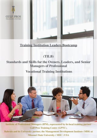Training Institution Leaders Bootcamp
(TILB)
Standards and Skills for the Owners, Leaders, and Senior
Managers of Professional
Vocational Training Institutions
Institute of Professional Managers (IPM), represented by its local training partner
Gulf Pros Training Centre (GPTC),
Bahrain and its University partner, the Management Development Institute (MDI) at
Missouri State University ( MSU ) USA
 