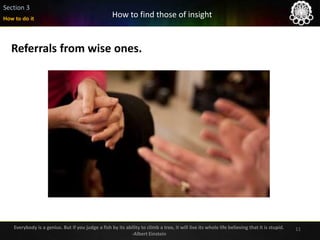 11
Referrals from wise ones.
How to do it
Section 3
How to find those of insight
Everybody is a genius. But if you judge a fish by its ability to climb a tree, it will live its whole life believing that it is stupid.
-Albert Einstein
 