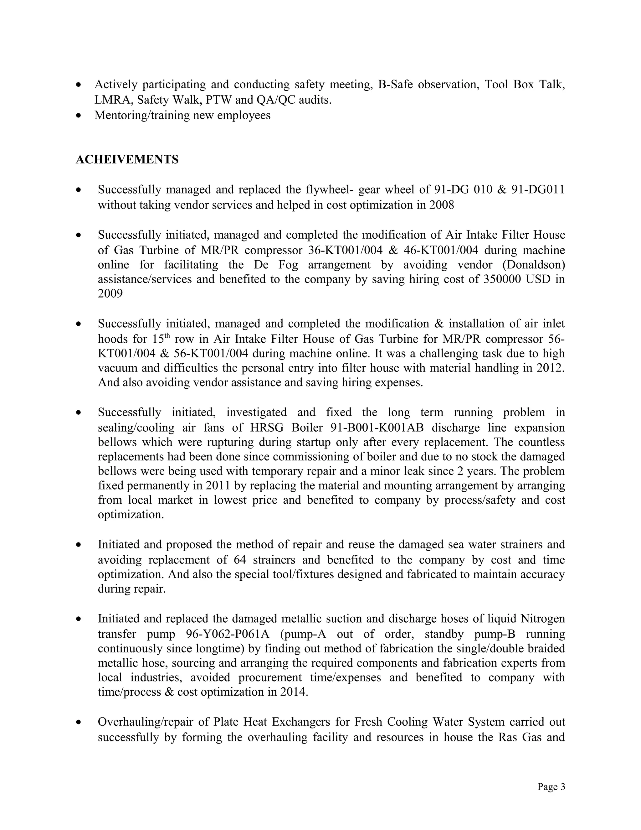 • Actively participating and conducting safety meeting, B-Safe observation, Tool Box Talk,
LMRA, Safety Walk, PTW and QA/QC audits.
• Mentoring/training new employees
ACHEIVEMENTS
• Successfully managed and replaced the flywheel- gear wheel of 91-DG 010 & 91-DG011
without taking vendor services and helped in cost optimization in 2008
• Successfully initiated, managed and completed the modification of Air Intake Filter House
of Gas Turbine of MR/PR compressor 36-KT001/004 & 46-KT001/004 during machine
online for facilitating the De Fog arrangement by avoiding vendor (Donaldson)
assistance/services and benefited to the company by saving hiring cost of 350000 USD in
2009
• Successfully initiated, managed and completed the modification & installation of air inlet
hoods for 15th
row in Air Intake Filter House of Gas Turbine for MR/PR compressor 56-
KT001/004 & 56-KT001/004 during machine online. It was a challenging task due to high
vacuum and difficulties the personal entry into filter house with material handling in 2012.
And also avoiding vendor assistance and saving hiring expenses.
• Successfully initiated, investigated and fixed the long term running problem in
sealing/cooling air fans of HRSG Boiler 91-B001-K001AB discharge line expansion
bellows which were rupturing during startup only after every replacement. The countless
replacements had been done since commissioning of boiler and due to no stock the damaged
bellows were being used with temporary repair and a minor leak since 2 years. The problem
fixed permanently in 2011 by replacing the material and mounting arrangement by arranging
from local market in lowest price and benefited to company by process/safety and cost
optimization.
• Initiated and proposed the method of repair and reuse the damaged sea water strainers and
avoiding replacement of 64 strainers and benefited to the company by cost and time
optimization. And also the special tool/fixtures designed and fabricated to maintain accuracy
during repair.
• Initiated and replaced the damaged metallic suction and discharge hoses of liquid Nitrogen
transfer pump 96-Y062-P061A (pump-A out of order, standby pump-B running
continuously since longtime) by finding out method of fabrication the single/double braided
metallic hose, sourcing and arranging the required components and fabrication experts from
local industries, avoided procurement time/expenses and benefited to company with
time/process & cost optimization in 2014.
• Overhauling/repair of Plate Heat Exchangers for Fresh Cooling Water System carried out
successfully by forming the overhauling facility and resources in house the Ras Gas and
Page 3
 