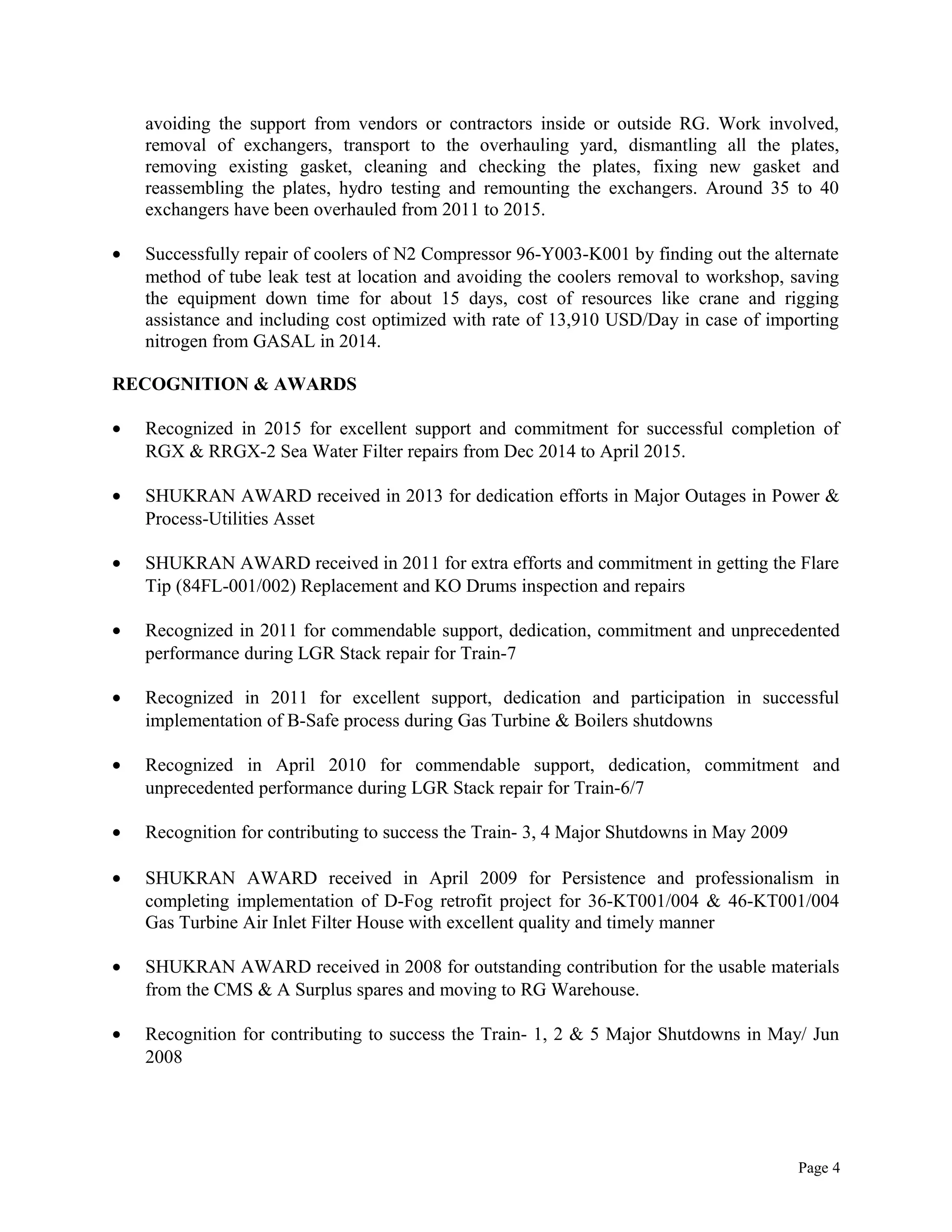 avoiding the support from vendors or contractors inside or outside RG. Work involved,
removal of exchangers, transport to the overhauling yard, dismantling all the plates,
removing existing gasket, cleaning and checking the plates, fixing new gasket and
reassembling the plates, hydro testing and remounting the exchangers. Around 35 to 40
exchangers have been overhauled from 2011 to 2015.
• Successfully repair of coolers of N2 Compressor 96-Y003-K001 by finding out the alternate
method of tube leak test at location and avoiding the coolers removal to workshop, saving
the equipment down time for about 15 days, cost of resources like crane and rigging
assistance and including cost optimized with rate of 13,910 USD/Day in case of importing
nitrogen from GASAL in 2014.
RECOGNITION & AWARDS
• Recognized in 2015 for excellent support and commitment for successful completion of
RGX & RRGX-2 Sea Water Filter repairs from Dec 2014 to April 2015.
• SHUKRAN AWARD received in 2013 for dedication efforts in Major Outages in Power &
Process-Utilities Asset
• SHUKRAN AWARD received in 2011 for extra efforts and commitment in getting the Flare
Tip (84FL-001/002) Replacement and KO Drums inspection and repairs
• Recognized in 2011 for commendable support, dedication, commitment and unprecedented
performance during LGR Stack repair for Train-7
• Recognized in 2011 for excellent support, dedication and participation in successful
implementation of B-Safe process during Gas Turbine & Boilers shutdowns
• Recognized in April 2010 for commendable support, dedication, commitment and
unprecedented performance during LGR Stack repair for Train-6/7
• Recognition for contributing to success the Train- 3, 4 Major Shutdowns in May 2009
• SHUKRAN AWARD received in April 2009 for Persistence and professionalism in
completing implementation of D-Fog retrofit project for 36-KT001/004 & 46-KT001/004
Gas Turbine Air Inlet Filter House with excellent quality and timely manner
• SHUKRAN AWARD received in 2008 for outstanding contribution for the usable materials
from the CMS & A Surplus spares and moving to RG Warehouse.
• Recognition for contributing to success the Train- 1, 2 & 5 Major Shutdowns in May/ Jun
2008
Page 4
 