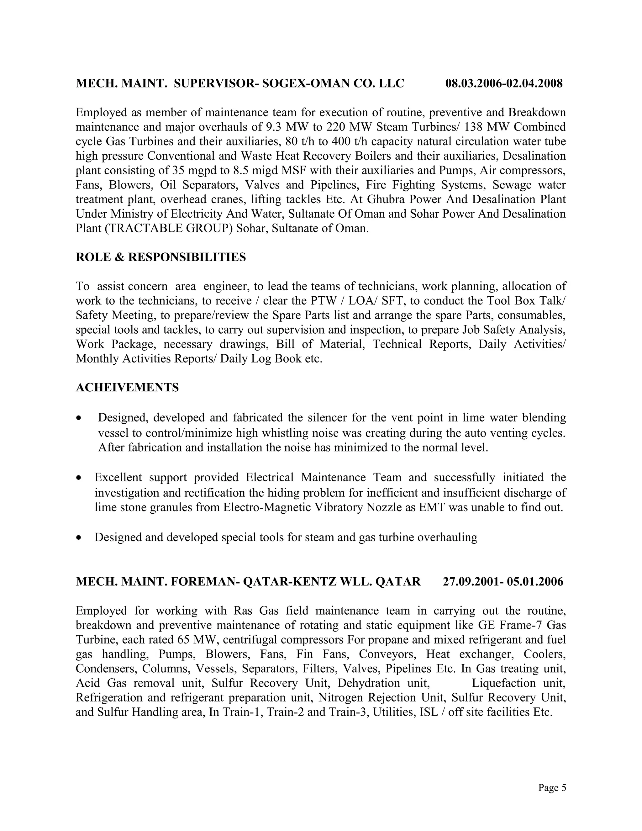 MECH. MAINT. SUPERVISOR- SOGEX-OMAN CO. LLC 08.03.2006-02.04.2008
Employed as member of maintenance team for execution of routine, preventive and Breakdown
maintenance and major overhauls of 9.3 MW to 220 MW Steam Turbines/ 138 MW Combined
cycle Gas Turbines and their auxiliaries, 80 t/h to 400 t/h capacity natural circulation water tube
high pressure Conventional and Waste Heat Recovery Boilers and their auxiliaries, Desalination
plant consisting of 35 mgpd to 8.5 migd MSF with their auxiliaries and Pumps, Air compressors,
Fans, Blowers, Oil Separators, Valves and Pipelines, Fire Fighting Systems, Sewage water
treatment plant, overhead cranes, lifting tackles Etc. At Ghubra Power And Desalination Plant
Under Ministry of Electricity And Water, Sultanate Of Oman and Sohar Power And Desalination
Plant (TRACTABLE GROUP) Sohar, Sultanate of Oman.
ROLE & RESPONSIBILITIES
To assist concern area engineer, to lead the teams of technicians, work planning, allocation of
work to the technicians, to receive / clear the PTW / LOA/ SFT, to conduct the Tool Box Talk/
Safety Meeting, to prepare/review the Spare Parts list and arrange the spare Parts, consumables,
special tools and tackles, to carry out supervision and inspection, to prepare Job Safety Analysis,
Work Package, necessary drawings, Bill of Material, Technical Reports, Daily Activities/
Monthly Activities Reports/ Daily Log Book etc.
ACHEIVEMENTS
• Designed, developed and fabricated the silencer for the vent point in lime water blending
vessel to control/minimize high whistling noise was creating during the auto venting cycles.
After fabrication and installation the noise has minimized to the normal level.
• Excellent support provided Electrical Maintenance Team and successfully initiated the
investigation and rectification the hiding problem for inefficient and insufficient discharge of
lime stone granules from Electro-Magnetic Vibratory Nozzle as EMT was unable to find out.
• Designed and developed special tools for steam and gas turbine overhauling
MECH. MAINT. FOREMAN- QATAR-KENTZ WLL. QATAR 27.09.2001- 05.01.2006
Employed for working with Ras Gas field maintenance team in carrying out the routine,
breakdown and preventive maintenance of rotating and static equipment like GE Frame-7 Gas
Turbine, each rated 65 MW, centrifugal compressors For propane and mixed refrigerant and fuel
gas handling, Pumps, Blowers, Fans, Fin Fans, Conveyors, Heat exchanger, Coolers,
Condensers, Columns, Vessels, Separators, Filters, Valves, Pipelines Etc. In Gas treating unit,
Acid Gas removal unit, Sulfur Recovery Unit, Dehydration unit, Liquefaction unit,
Refrigeration and refrigerant preparation unit, Nitrogen Rejection Unit, Sulfur Recovery Unit,
and Sulfur Handling area, In Train-1, Train-2 and Train-3, Utilities, ISL / off site facilities Etc.
Page 5
 