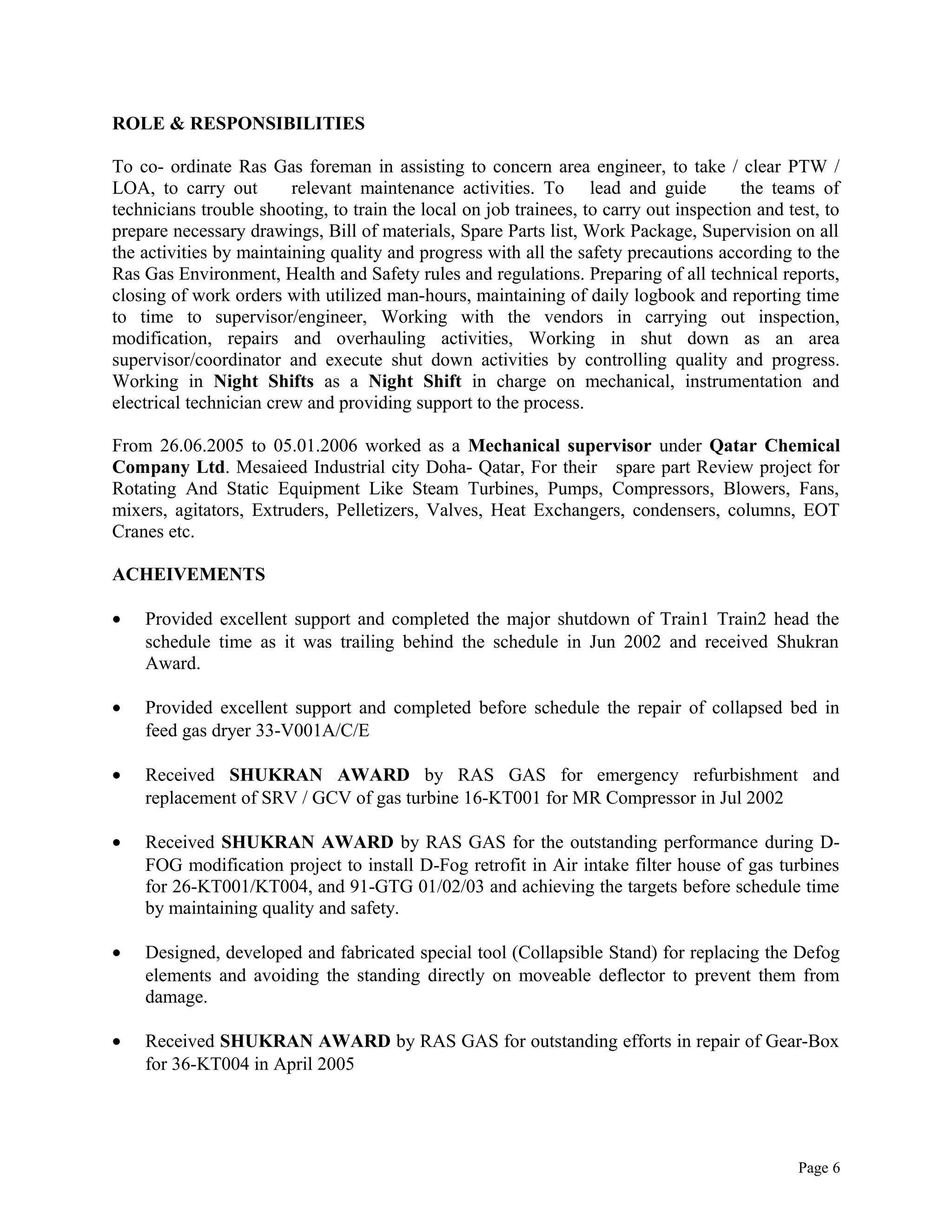 ROLE & RESPONSIBILITIES
To co- ordinate Ras Gas foreman in assisting to concern area engineer, to take / clear PTW /
LOA, to carry out relevant maintenance activities. To lead and guide the teams of
technicians trouble shooting, to train the local on job trainees, to carry out inspection and test, to
prepare necessary drawings, Bill of materials, Spare Parts list, Work Package, Supervision on all
the activities by maintaining quality and progress with all the safety precautions according to the
Ras Gas Environment, Health and Safety rules and regulations. Preparing of all technical reports,
closing of work orders with utilized man-hours, maintaining of daily logbook and reporting time
to time to supervisor/engineer, Working with the vendors in carrying out inspection,
modification, repairs and overhauling activities, Working in shut down as an area
supervisor/coordinator and execute shut down activities by controlling quality and progress.
Working in Night Shifts as a Night Shift in charge on mechanical, instrumentation and
electrical technician crew and providing support to the process.
From 26.06.2005 to 05.01.2006 worked as a Mechanical supervisor under Qatar Chemical
Company Ltd. Mesaieed Industrial city Doha- Qatar, For their spare part Review project for
Rotating And Static Equipment Like Steam Turbines, Pumps, Compressors, Blowers, Fans,
mixers, agitators, Extruders, Pelletizers, Valves, Heat Exchangers, condensers, columns, EOT
Cranes etc.
ACHEIVEMENTS
• Provided excellent support and completed the major shutdown of Train1 Train2 head the
schedule time as it was trailing behind the schedule in Jun 2002 and received Shukran
Award.
• Provided excellent support and completed before schedule the repair of collapsed bed in
feed gas dryer 33-V001A/C/E
• Received SHUKRAN AWARD by RAS GAS for emergency refurbishment and
replacement of SRV / GCV of gas turbine 16-KT001 for MR Compressor in Jul 2002
• Received SHUKRAN AWARD by RAS GAS for the outstanding performance during D-
FOG modification project to install D-Fog retrofit in Air intake filter house of gas turbines
for 26-KT001/KT004, and 91-GTG 01/02/03 and achieving the targets before schedule time
by maintaining quality and safety.
• Designed, developed and fabricated special tool (Collapsible Stand) for replacing the Defog
elements and avoiding the standing directly on moveable deflector to prevent them from
damage.
• Received SHUKRAN AWARD by RAS GAS for outstanding efforts in repair of Gear-Box
for 36-KT004 in April 2005
Page 6
 