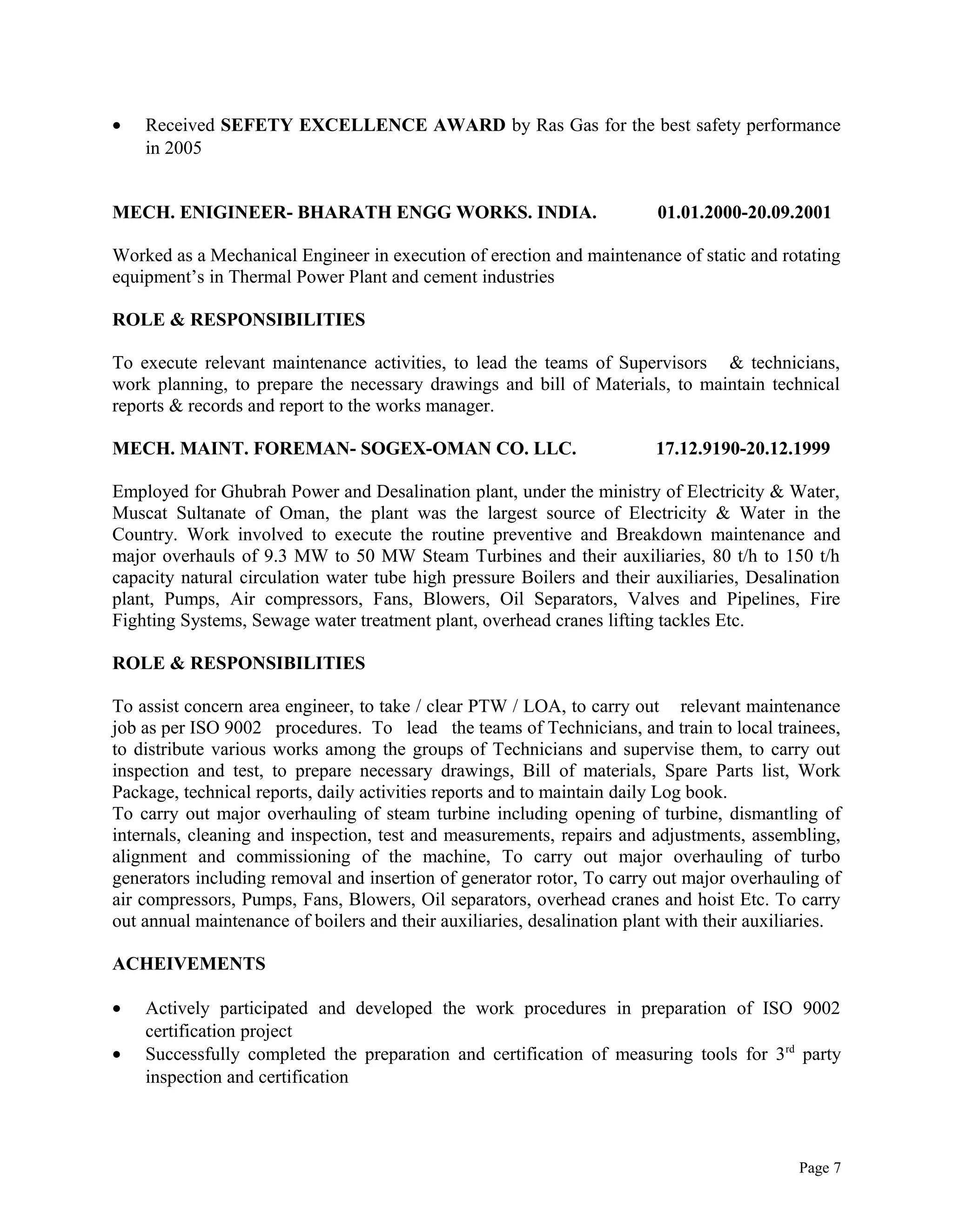 • Received SEFETY EXCELLENCE AWARD by Ras Gas for the best safety performance
in 2005
MECH. ENIGINEER- BHARATH ENGG WORKS. INDIA. 01.01.2000-20.09.2001
Worked as a Mechanical Engineer in execution of erection and maintenance of static and rotating
equipment’s in Thermal Power Plant and cement industries
ROLE & RESPONSIBILITIES
To execute relevant maintenance activities, to lead the teams of Supervisors & technicians,
work planning, to prepare the necessary drawings and bill of Materials, to maintain technical
reports & records and report to the works manager.
MECH. MAINT. FOREMAN- SOGEX-OMAN CO. LLC. 17.12.9190-20.12.1999
Employed for Ghubrah Power and Desalination plant, under the ministry of Electricity & Water,
Muscat Sultanate of Oman, the plant was the largest source of Electricity & Water in the
Country. Work involved to execute the routine preventive and Breakdown maintenance and
major overhauls of 9.3 MW to 50 MW Steam Turbines and their auxiliaries, 80 t/h to 150 t/h
capacity natural circulation water tube high pressure Boilers and their auxiliaries, Desalination
plant, Pumps, Air compressors, Fans, Blowers, Oil Separators, Valves and Pipelines, Fire
Fighting Systems, Sewage water treatment plant, overhead cranes lifting tackles Etc.
ROLE & RESPONSIBILITIES
To assist concern area engineer, to take / clear PTW / LOA, to carry out relevant maintenance
job as per ISO 9002 procedures. To lead the teams of Technicians, and train to local trainees,
to distribute various works among the groups of Technicians and supervise them, to carry out
inspection and test, to prepare necessary drawings, Bill of materials, Spare Parts list, Work
Package, technical reports, daily activities reports and to maintain daily Log book.
To carry out major overhauling of steam turbine including opening of turbine, dismantling of
internals, cleaning and inspection, test and measurements, repairs and adjustments, assembling,
alignment and commissioning of the machine, To carry out major overhauling of turbo
generators including removal and insertion of generator rotor, To carry out major overhauling of
air compressors, Pumps, Fans, Blowers, Oil separators, overhead cranes and hoist Etc. To carry
out annual maintenance of boilers and their auxiliaries, desalination plant with their auxiliaries.
ACHEIVEMENTS
• Actively participated and developed the work procedures in preparation of ISO 9002
certification project
• Successfully completed the preparation and certification of measuring tools for 3rd
party
inspection and certification
Page 7
 