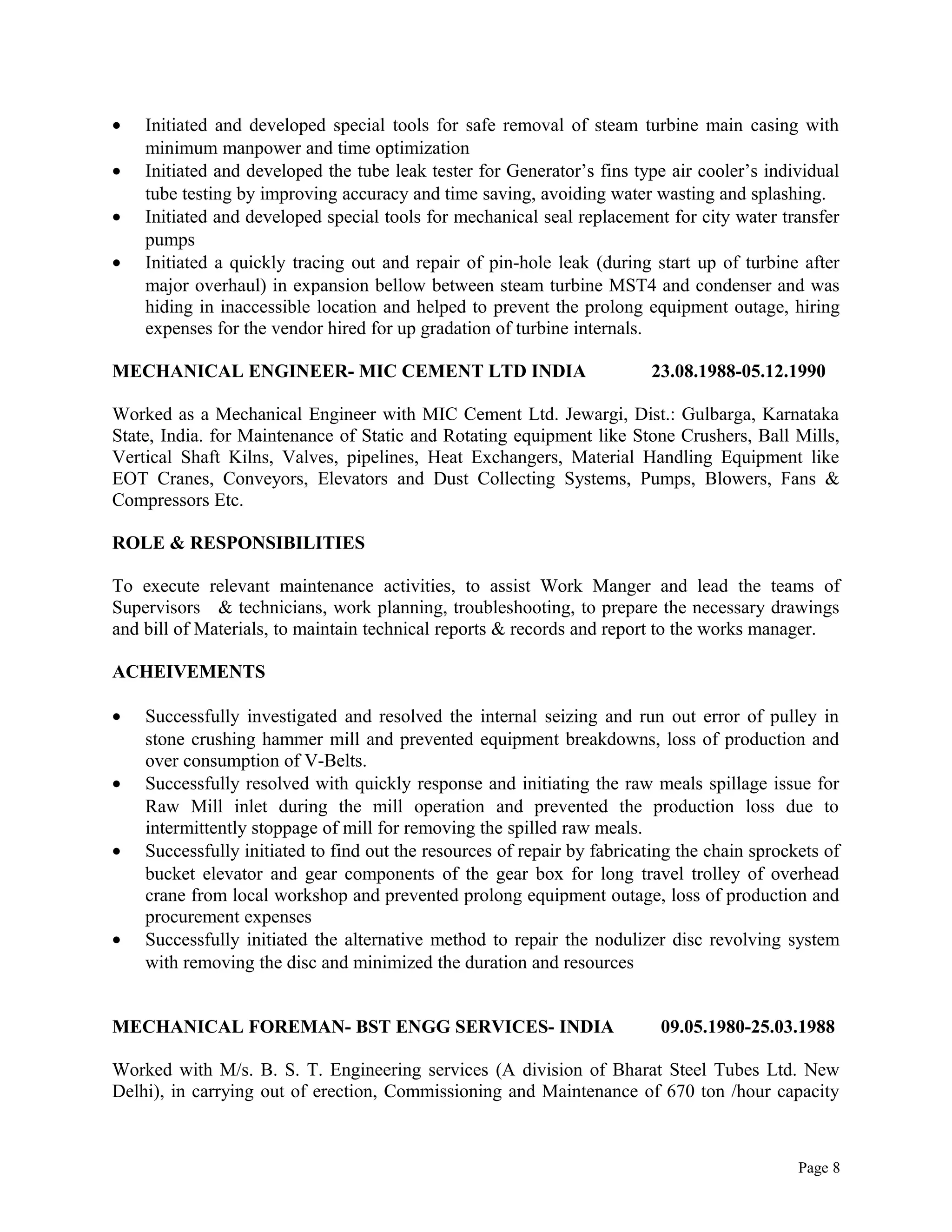 • Initiated and developed special tools for safe removal of steam turbine main casing with
minimum manpower and time optimization
• Initiated and developed the tube leak tester for Generator’s fins type air cooler’s individual
tube testing by improving accuracy and time saving, avoiding water wasting and splashing.
• Initiated and developed special tools for mechanical seal replacement for city water transfer
pumps
• Initiated a quickly tracing out and repair of pin-hole leak (during start up of turbine after
major overhaul) in expansion bellow between steam turbine MST4 and condenser and was
hiding in inaccessible location and helped to prevent the prolong equipment outage, hiring
expenses for the vendor hired for up gradation of turbine internals.
MECHANICAL ENGINEER- MIC CEMENT LTD INDIA 23.08.1988-05.12.1990
Worked as a Mechanical Engineer with MIC Cement Ltd. Jewargi, Dist.: Gulbarga, Karnataka
State, India. for Maintenance of Static and Rotating equipment like Stone Crushers, Ball Mills,
Vertical Shaft Kilns, Valves, pipelines, Heat Exchangers, Material Handling Equipment like
EOT Cranes, Conveyors, Elevators and Dust Collecting Systems, Pumps, Blowers, Fans &
Compressors Etc.
ROLE & RESPONSIBILITIES
To execute relevant maintenance activities, to assist Work Manger and lead the teams of
Supervisors & technicians, work planning, troubleshooting, to prepare the necessary drawings
and bill of Materials, to maintain technical reports & records and report to the works manager.
ACHEIVEMENTS
• Successfully investigated and resolved the internal seizing and run out error of pulley in
stone crushing hammer mill and prevented equipment breakdowns, loss of production and
over consumption of V-Belts.
• Successfully resolved with quickly response and initiating the raw meals spillage issue for
Raw Mill inlet during the mill operation and prevented the production loss due to
intermittently stoppage of mill for removing the spilled raw meals.
• Successfully initiated to find out the resources of repair by fabricating the chain sprockets of
bucket elevator and gear components of the gear box for long travel trolley of overhead
crane from local workshop and prevented prolong equipment outage, loss of production and
procurement expenses
• Successfully initiated the alternative method to repair the nodulizer disc revolving system
with removing the disc and minimized the duration and resources
MECHANICAL FOREMAN- BST ENGG SERVICES- INDIA 09.05.1980-25.03.1988
Worked with M/s. B. S. T. Engineering services (A division of Bharat Steel Tubes Ltd. New
Delhi), in carrying out of erection, Commissioning and Maintenance of 670 ton /hour capacity
Page 8
 