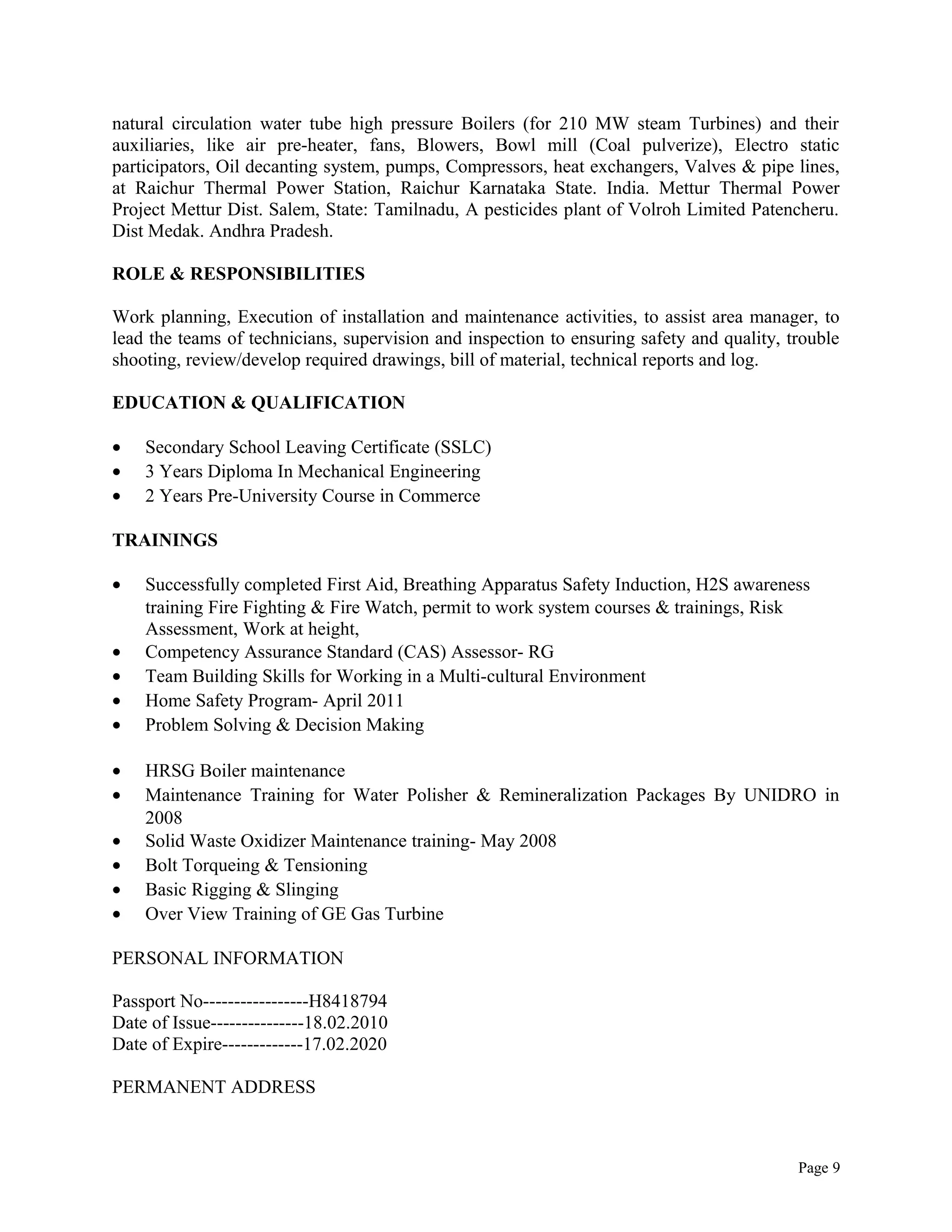 natural circulation water tube high pressure Boilers (for 210 MW steam Turbines) and their
auxiliaries, like air pre-heater, fans, Blowers, Bowl mill (Coal pulverize), Electro static
participators, Oil decanting system, pumps, Compressors, heat exchangers, Valves & pipe lines,
at Raichur Thermal Power Station, Raichur Karnataka State. India. Mettur Thermal Power
Project Mettur Dist. Salem, State: Tamilnadu, A pesticides plant of Volroh Limited Patencheru.
Dist Medak. Andhra Pradesh.
ROLE & RESPONSIBILITIES
Work planning, Execution of installation and maintenance activities, to assist area manager, to
lead the teams of technicians, supervision and inspection to ensuring safety and quality, trouble
shooting, review/develop required drawings, bill of material, technical reports and log.
EDUCATION & QUALIFICATION
• Secondary School Leaving Certificate (SSLC)
• 3 Years Diploma In Mechanical Engineering
• 2 Years Pre-University Course in Commerce
TRAININGS
• Successfully completed First Aid, Breathing Apparatus Safety Induction, H2S awareness
training Fire Fighting & Fire Watch, permit to work system courses & trainings, Risk
Assessment, Work at height,
• Competency Assurance Standard (CAS) Assessor- RG
• Team Building Skills for Working in a Multi-cultural Environment
• Home Safety Program- April 2011
• Problem Solving & Decision Making
• HRSG Boiler maintenance
• Maintenance Training for Water Polisher & Remineralization Packages By UNIDRO in
2008
• Solid Waste Oxidizer Maintenance training- May 2008
• Bolt Torqueing & Tensioning
• Basic Rigging & Slinging
• Over View Training of GE Gas Turbine
PERSONAL INFORMATION
Passport No-----------------H8418794
Date of Issue---------------18.02.2010
Date of Expire-------------17.02.2020
PERMANENT ADDRESS
Page 9
 
