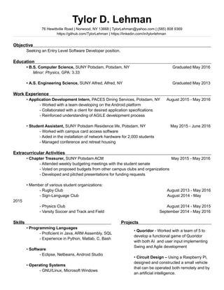 Tylor D. Lehman
76 Hewittville Road | Norwood, NY 13668 | TylorLehman@yahoo.com | (585) 808 9369
https://github.com/TylorLehman | https://linkedin.com/in/tylorlehman
Objective
Seeking an Entry Level Software Developer position.
Education
? B.S. Computer Science, SUNY Potsdam, Potsdam, NY Graduated May 2016
Minor: Physics, GPA: 3.33
? A.S. Engineering Science, SUNY Alfred, Alfred, NY Graduated May 2013
Work Experience
? Application Development Intern, PACES Dining Services, Potsdam, NY August 2015 - May 2016
- Worked with a team developing on the Android platform
- Collaborated with a client for desired application specifications
- Reinforced understanding of AGILE development process
? Student Assistant, SUNY Potsdam Residence life, Potsdam, NY May 2015 - June 2016
- Worked with campus card access software
- Aided in the installation of network hardware for 2,000 students
- Managed conference and retreat housing
Extracurricular Activities
? Chapter Treasurer, SUNY Potsdam ACM May 2015 - May 2016
- Attended weekly budgeting meetings with the student senate
- Voted on proposed budgets from other campus clubs and organizations
- Developed and pitched presentations for funding requests
? Member of various student organizations:
- Rugby Club August 2013 - May 2016
- Sign-Language Club l August 2014 - May
2015
- Physics Club August 2014 - May 2015
- Varsity Soccer and Track and Field September 2014 - May 2016
Skills Projects
? Programming Languages
- Proficient in Java, ARM Assembly, SQL
- Experience in Python, Matlab, C, Bash
? Software
- Eclipse, Netbeans, Android Studio
? Operating Systems
- GNU/Linux, Microsoft Windows
? Quoridor - Worked with a team of 5 to
develop a functional game of Quoridor
with both AI and user input implementing
Swing and Agile development
? Circuit Design C Using a Raspberry Pi,
designed and constructed a small vehicle
that can be operated both remotely and by
an artificial intelligence.
 