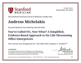 Griffith Harsh, MD
Associate Dean for
Postgraduate Medical Education
Accreditation:
The Stanford University School of Medicine is accredited by the
Accreditation Council for Continuing Medical Education (ACCME)
to provide continuing medical education for physicians.
The Stanford University School of Medicine certifies that
has participated in the enduring material titled
Stanford Center for Continuing Medical Education | Phone: 650 497 8554 | Email: cmeonline@stanford.edu
Completion Date:
December 28, 2015
Andreas Michelakis
You’ve Called 911, Now What? A Simplified,
Evidence-Based Approach to Six Life-Threatening
Office Emergencies
The activity was designated for 2.00 AMA PRA Category 1 Credit(s)TM.
AHP
 