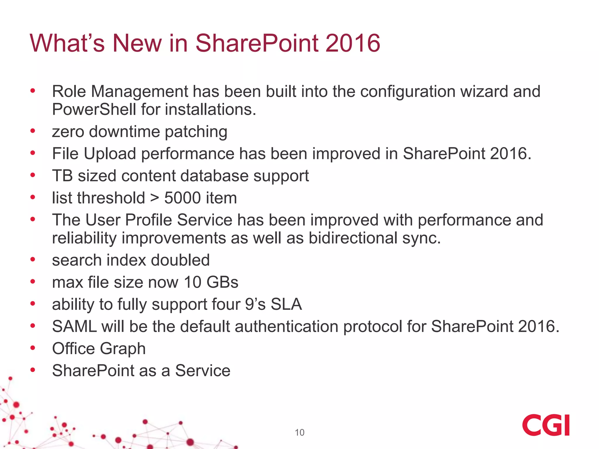 What’s New in SharePoint 2016
• Role Management has been built into the configuration wizard and
PowerShell for installations.
• zero downtime patching
• File Upload performance has been improved in SharePoint 2016.
• TB sized content database support
• list threshold > 5000 item
• The User Profile Service has been improved with performance and
reliability improvements as well as bidirectional sync.
• search index doubled
• max file size now 10 GBs
• ability to fully support four 9’s SLA
• SAML will be the default authentication protocol for SharePoint 2016.
• Office Graph
• SharePoint as a Service
10
 