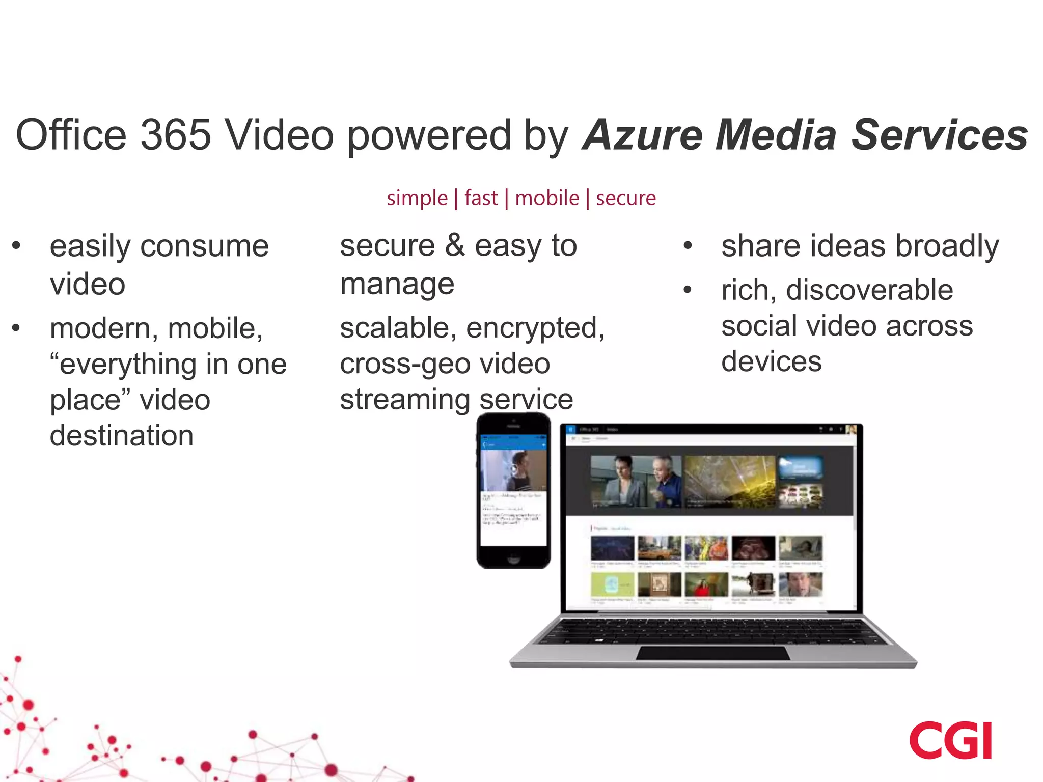 • share ideas broadly
• rich, discoverable
social video across
devices
secure & easy to
manage
scalable, encrypted,
cross-geo video
streaming service
• easily consume
video
• modern, mobile,
“everything in one
place” video
destination
Office 365 Video powered by Azure Media Services
simple | fast | mobile | secure
 