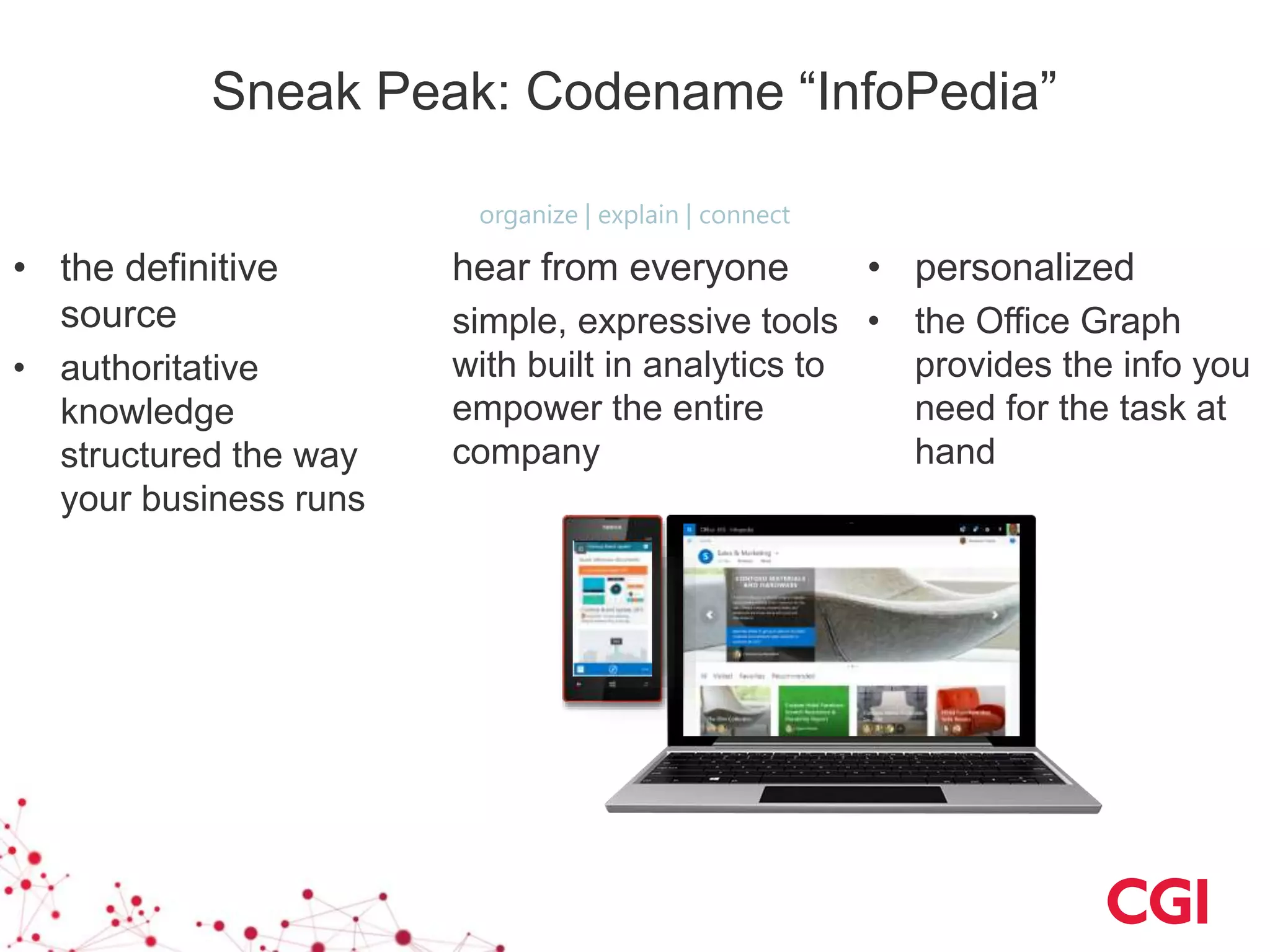 Sneak Peak: Codename “InfoPedia”
• the definitive
source
• authoritative
knowledge
structured the way
your business runs
• personalized
• the Office Graph
provides the info you
need for the task at
hand
hear from everyone
simple, expressive tools
with built in analytics to
empower the entire
company
organize | explain | connect
 