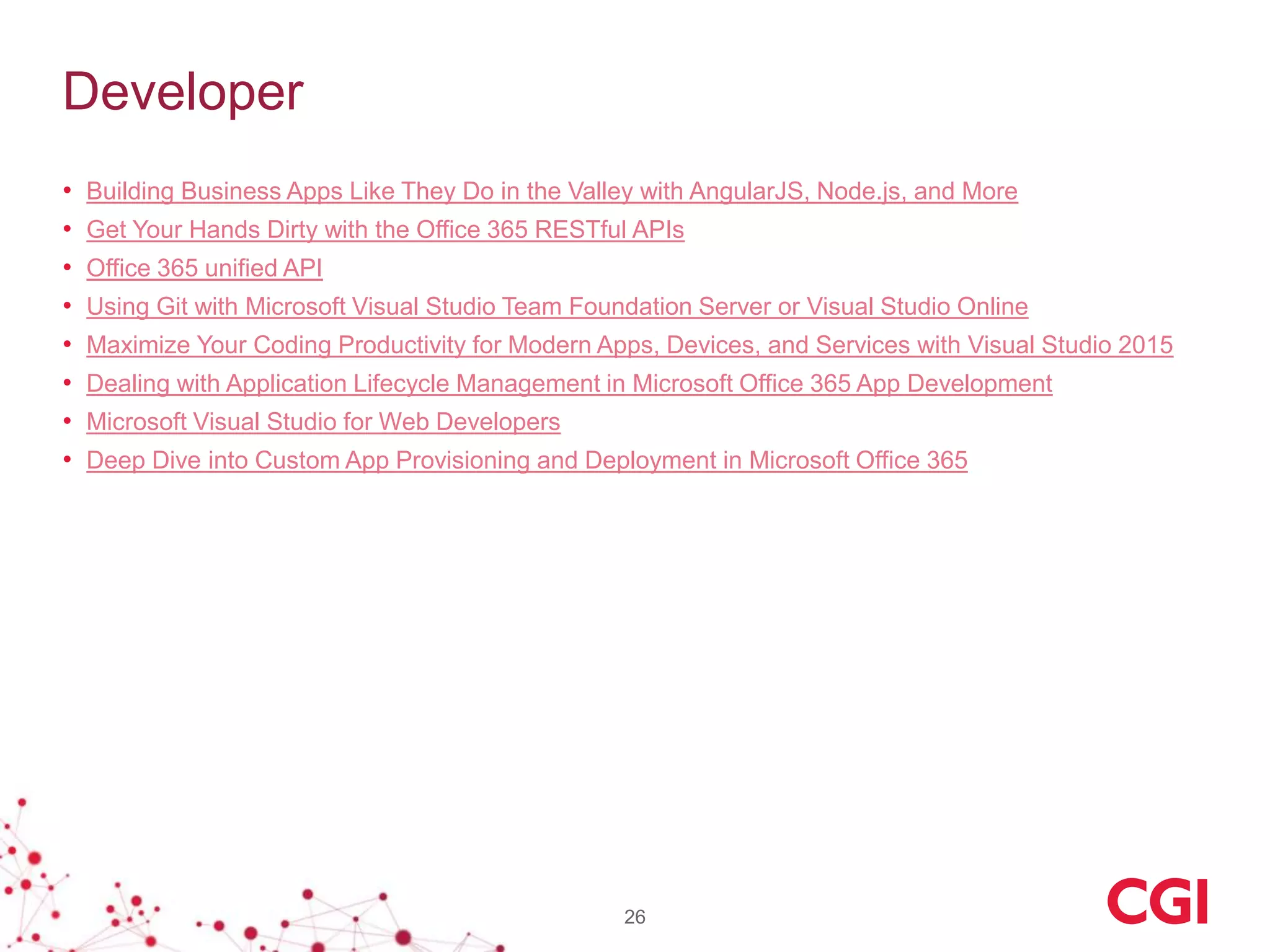 Developer
• Building Business Apps Like They Do in the Valley with AngularJS, Node.js, and More
• Get Your Hands Dirty with the Office 365 RESTful APIs
• Office 365 unified API
• Using Git with Microsoft Visual Studio Team Foundation Server or Visual Studio Online
• Maximize Your Coding Productivity for Modern Apps, Devices, and Services with Visual Studio 2015
• Dealing with Application Lifecycle Management in Microsoft Office 365 App Development
• Microsoft Visual Studio for Web Developers
• Deep Dive into Custom App Provisioning and Deployment in Microsoft Office 365
26
 